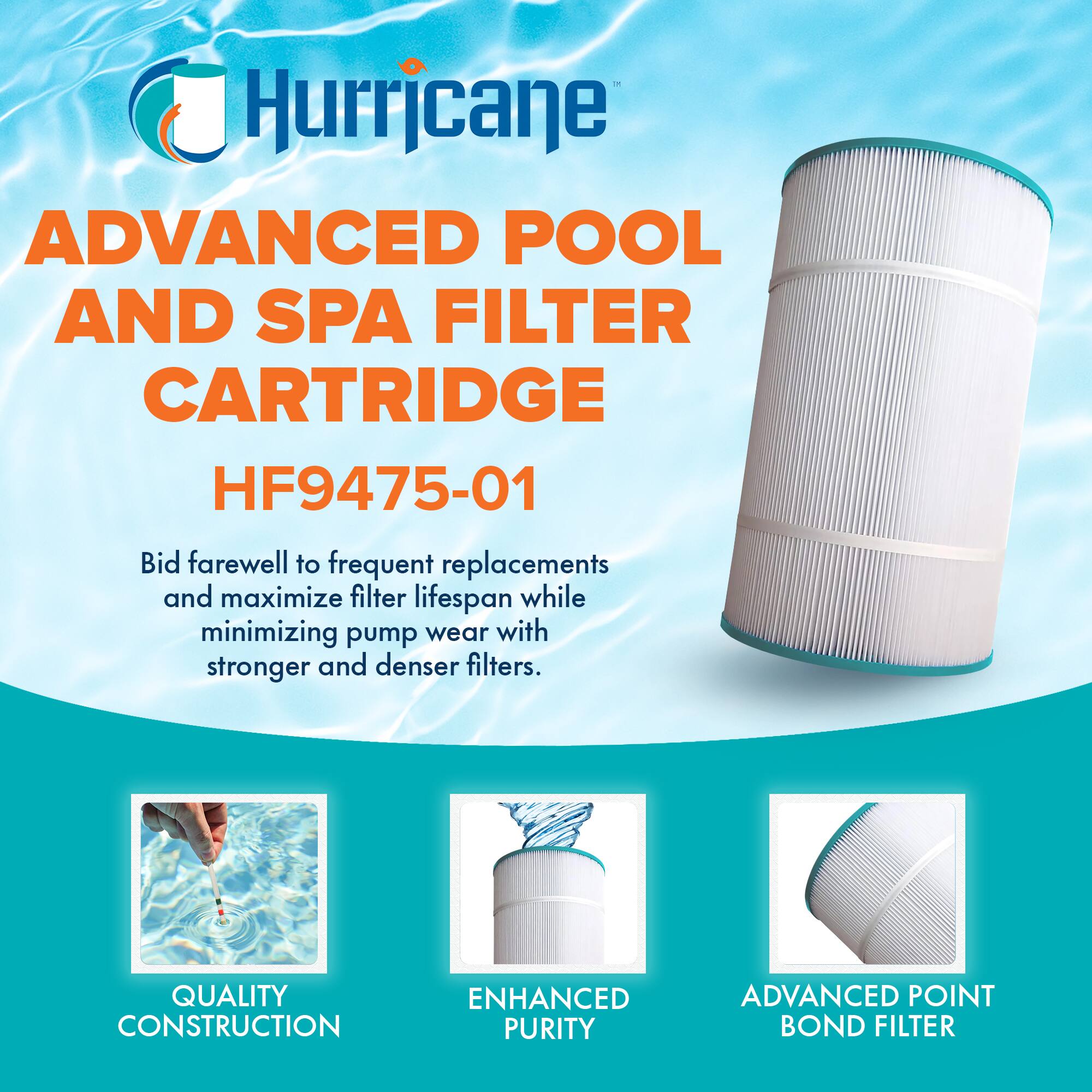 Hurricane  
ADVANCED POOL AND SPA FILTER CARTRIDGE  
HF9475-01  

Bid farewell to frequent replacements and maximize filter lifespan while minimizing pump wear with stronger and denser filters.  

QUALITY CONSTRUCTION  
ENHANCED PURITY  
ADVANCED POINT BOND FILTER