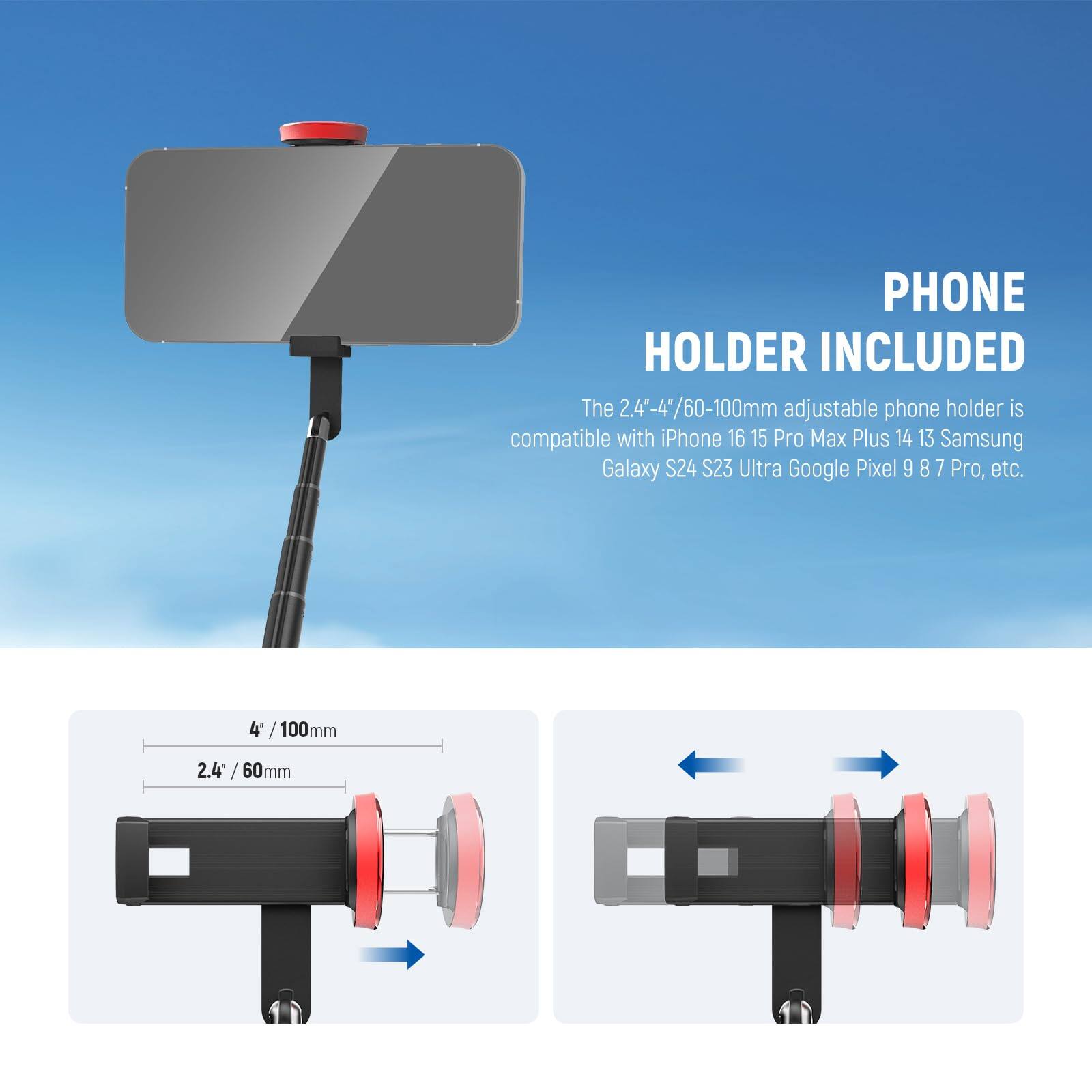 PHONE HOLDER INCLUDED

The 2.4"-4"/60-100mm adjustable phone holder is compatible with iPhone 16 15 Pro Max Plus 14 13 Samsung Galaxy S24 S23 Ultra Google Pixel 9 8 7 Pro, etc.

4" / 100mm

2.4" / 60mm