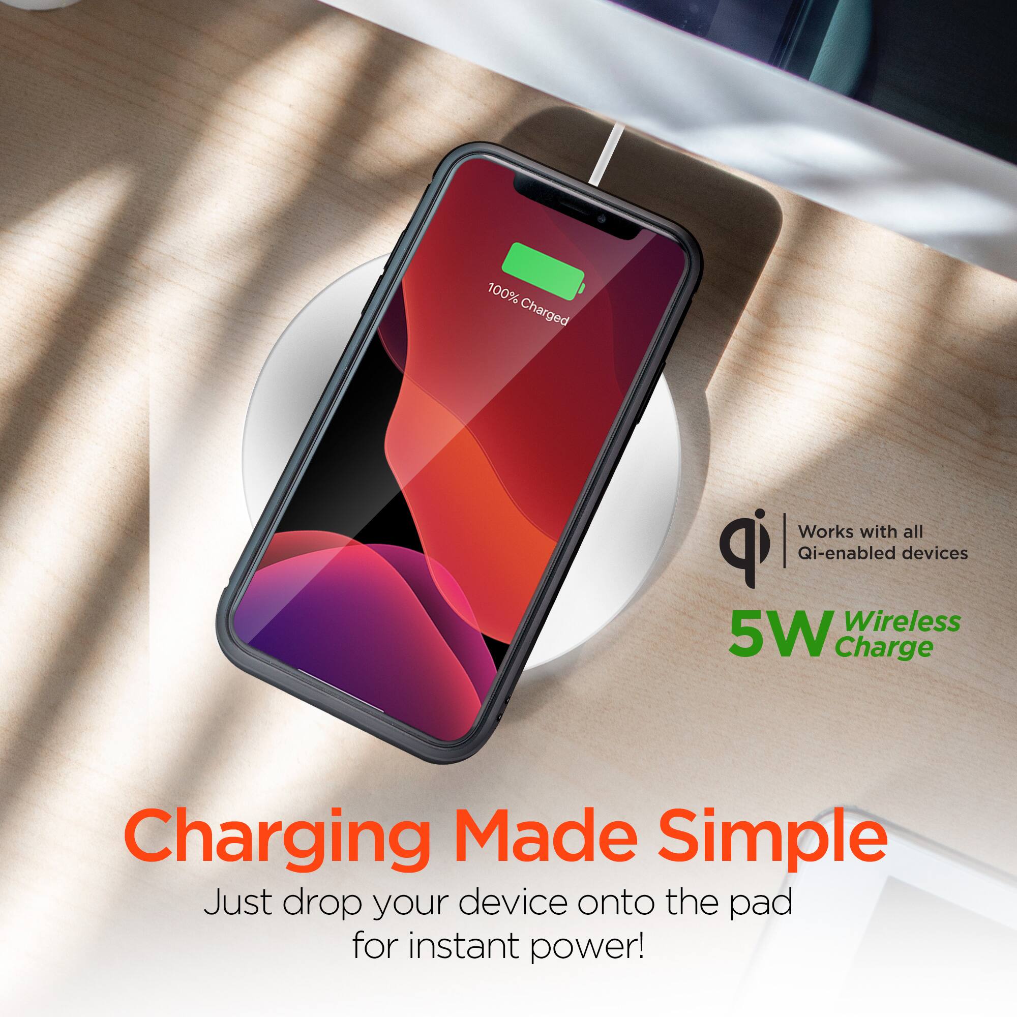 100% Charged  
Works with all Qi-enabled devices  
Wireless 5W Charge  
Charging Made Simple  
Just drop your device onto the pad for instant power!