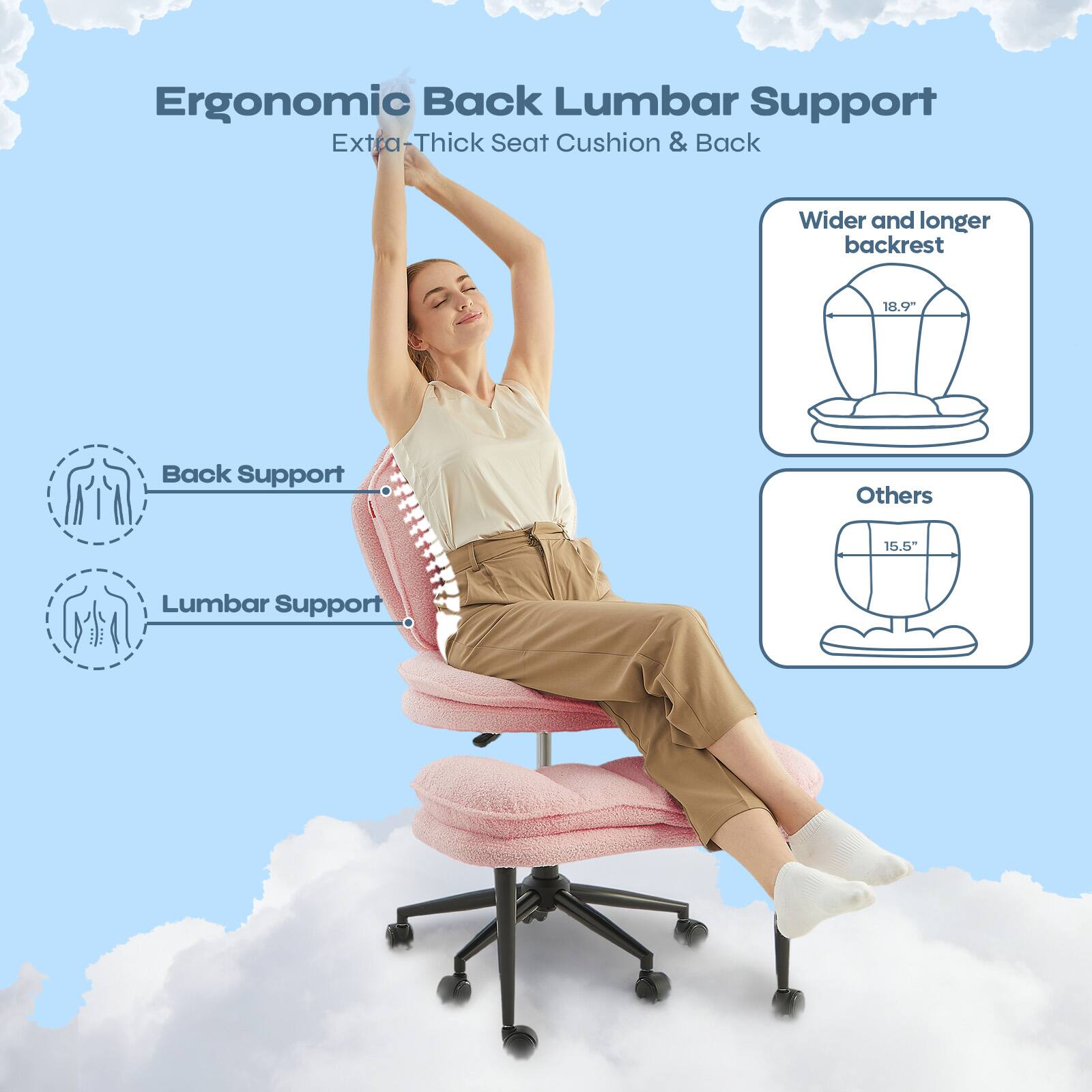 Ergonomic Back Lumbar Support  
Extra-Thick Seat Cushion & Back  

- Wider and longer backrest: 18.9"  
- Others: 15.5"  

Back Support  
Lumbar Support