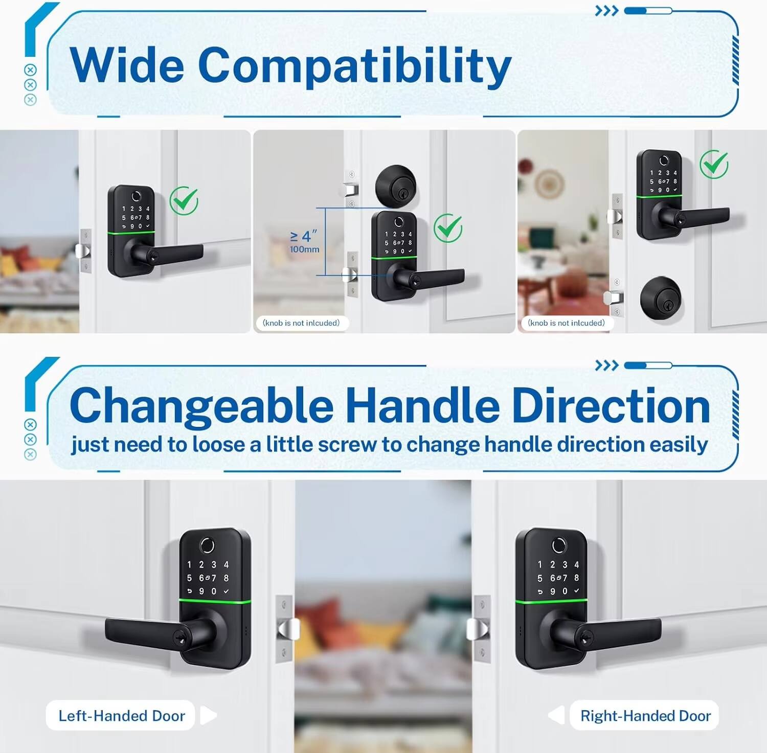 Wide Compatibility  
- Compatible with doors ≥ 4" (100mm)  
- Knob is not included  

Changeable Handle Direction  
- Just need to loosen a little screw to change handle direction easily  
- Left-Handed Door  
- Right-Handed Door