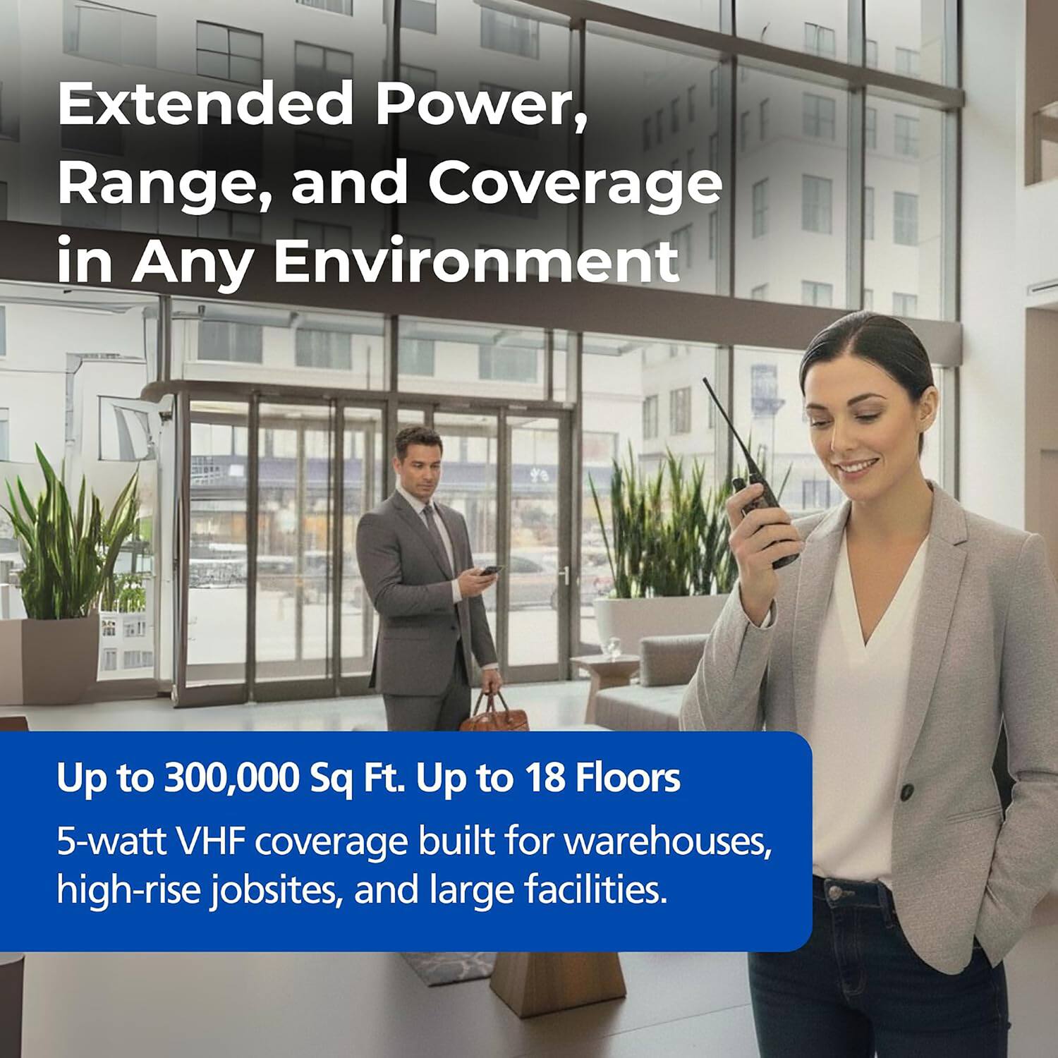 Extended Power, Range, and Coverage in Any Environment

Up to 300,000 Sq Ft. Up to 18 Floors

5-watt VHF coverage built for warehouses, high-rise jobsites, and large facilities.