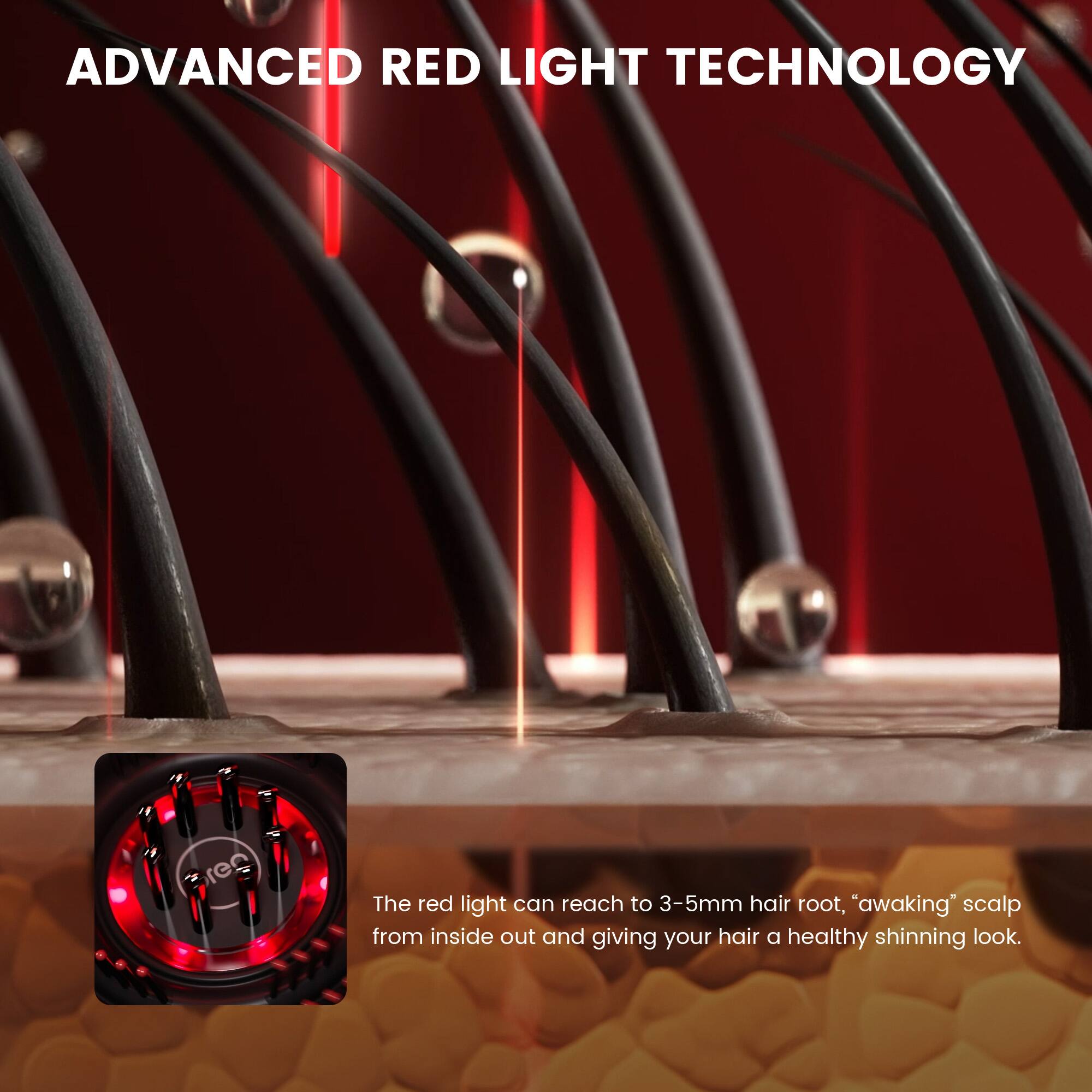 ADVANCED RED LIGHT TECHNOLOGY

The red light can reach to 3-5mm hair root, "awaking" scalp from inside out and giving your hair a healthy shining look.