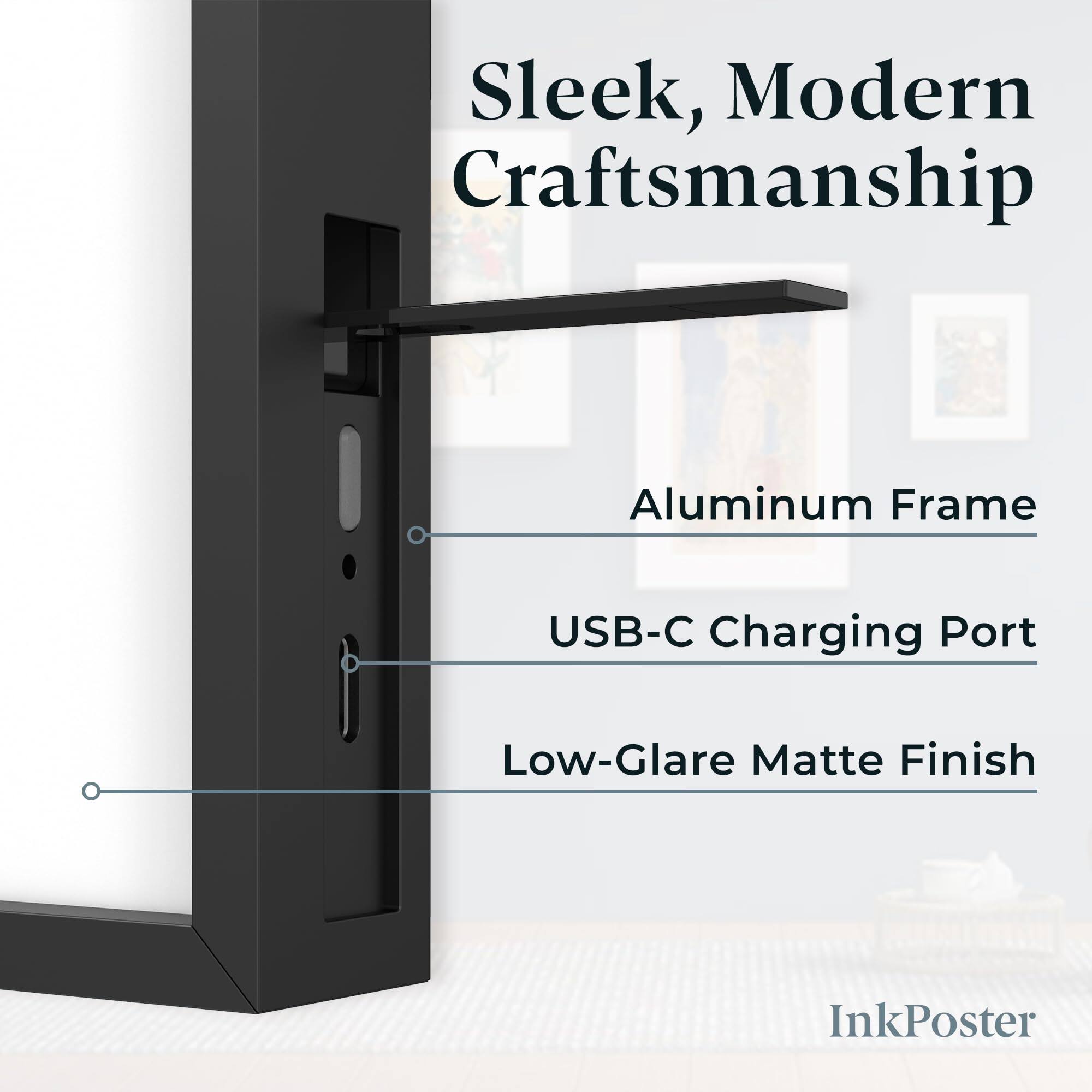 Sleek, Modern Craftsmanship  
Aluminum Frame  
USB-C Charging Port  
Low-Glare Matte Finish  
InkPoster