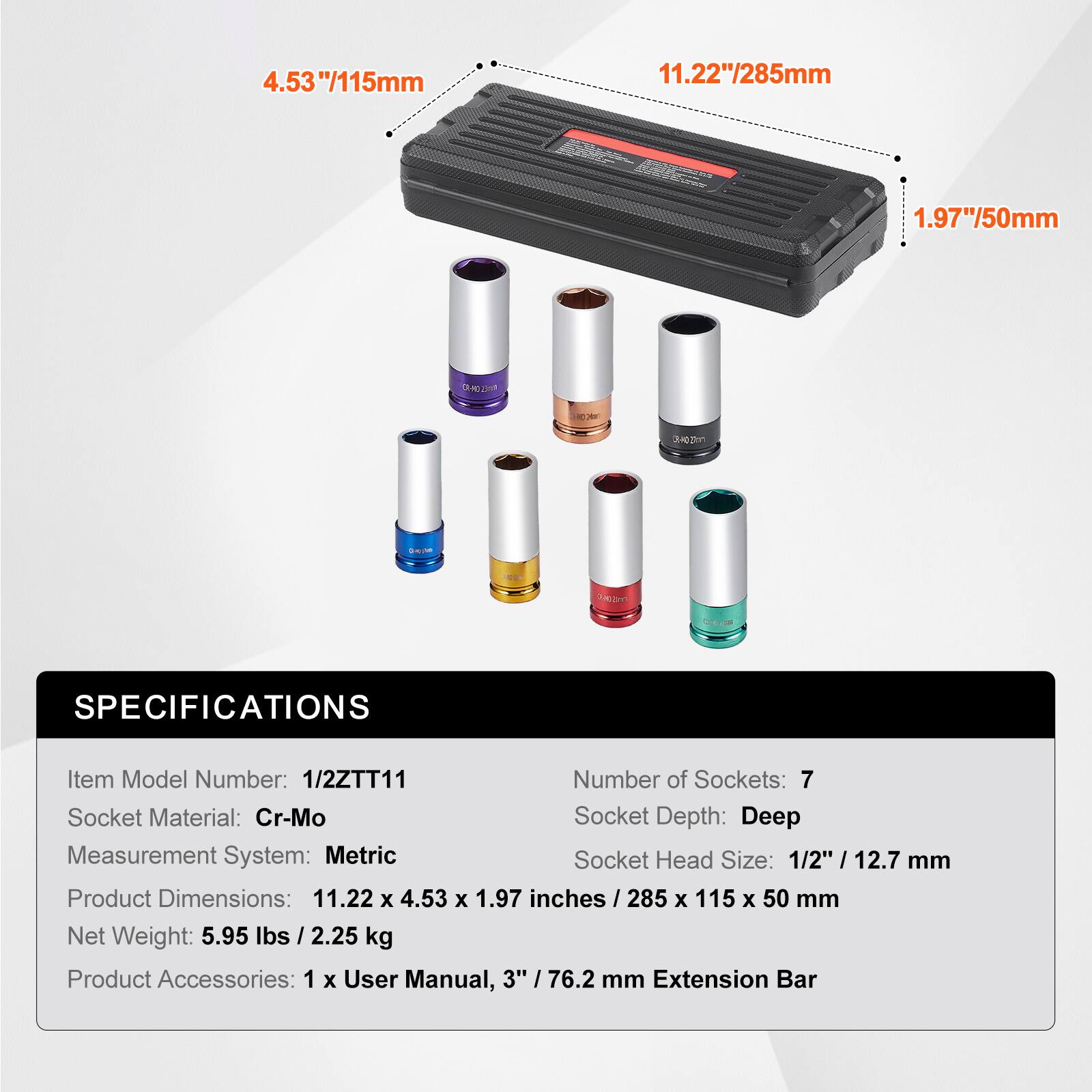4.53" / 115mm  
11.22" / 285mm  
1.97" / 50mm  

SPECIFICATIONS  
Item Model Number: 1/2ZTT11  
Number of Sockets: 7  
Socket Material: Cr-Mo  
Socket Depth: Deep  
Measurement System: Metric  
Socket Head Size: 1/2" / 12.7 mm  
Product Dimensions: 11.22 x 4.53 x 1.97 inches / 285 x 115 x 50 mm  
Net Weight: 5.95 lbs / 2.25 kg  
Product Accessories: 1 x User Manual, 3" / 76.2 mm Extension Bar