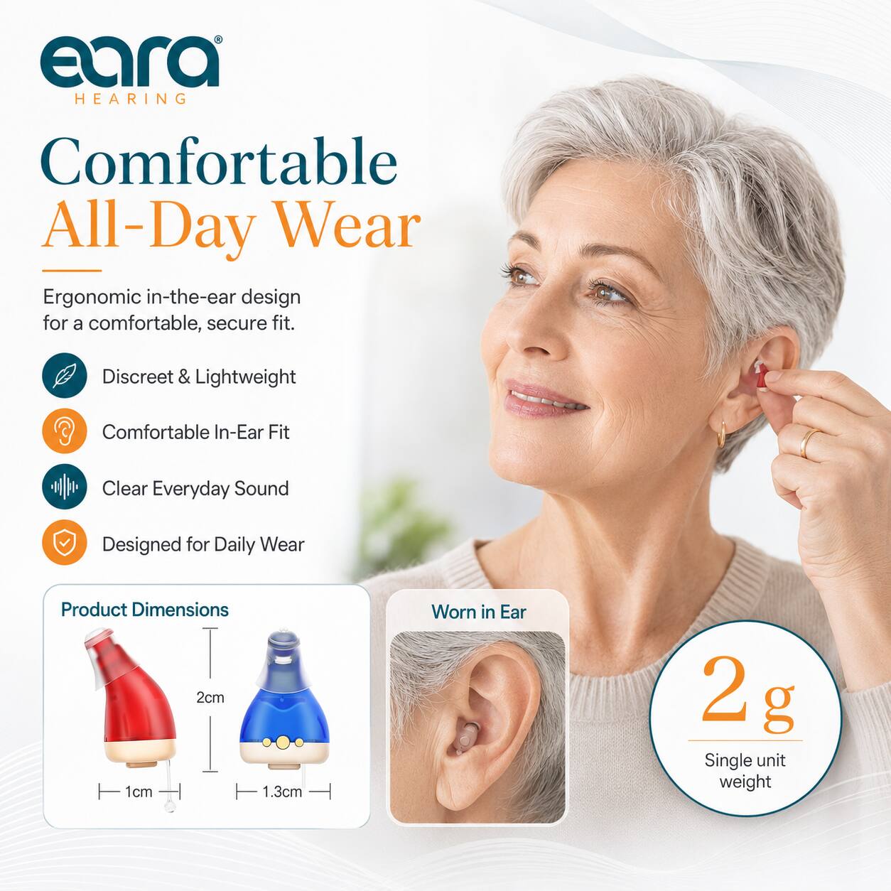 eara HEARING  
Comfortable All-Day Wear  
Ergonomic in-the-ear design for a comfortable, secure fit.  
Discreet & Lightweight  
Comfortable In-Ear Fit  
Clear Everyday Sound  
Designed for Daily Wear  

Product Dimensions  
2cm x 1cm x 1.3cm  

Worn in Ear  
2 g Single unit weight
