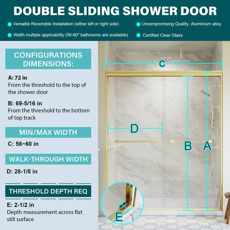 DOUBLE SLIDING SHOWER DOOR

Versatile Reversible Installation (either left or right side)
Uncompromising Quality. Aluminium alloy
Width multiple applicability (56-60" bathrooms are available)
Certified Clear Glass

CONFIGURATIONS DIMENSIONS:
A: 72 in
From the threshold to the top of the shower door

B: 69-5/16 in
From the threshold to the bottom of top track

MIN/MAX WIDTH
C: 56-60 in

WALK-THROUGH WIDTH
D: 28-1/8 in

THRESHOLD DEPTH REQ
E: 2-1/2 in
Depth measurement across flat still surface