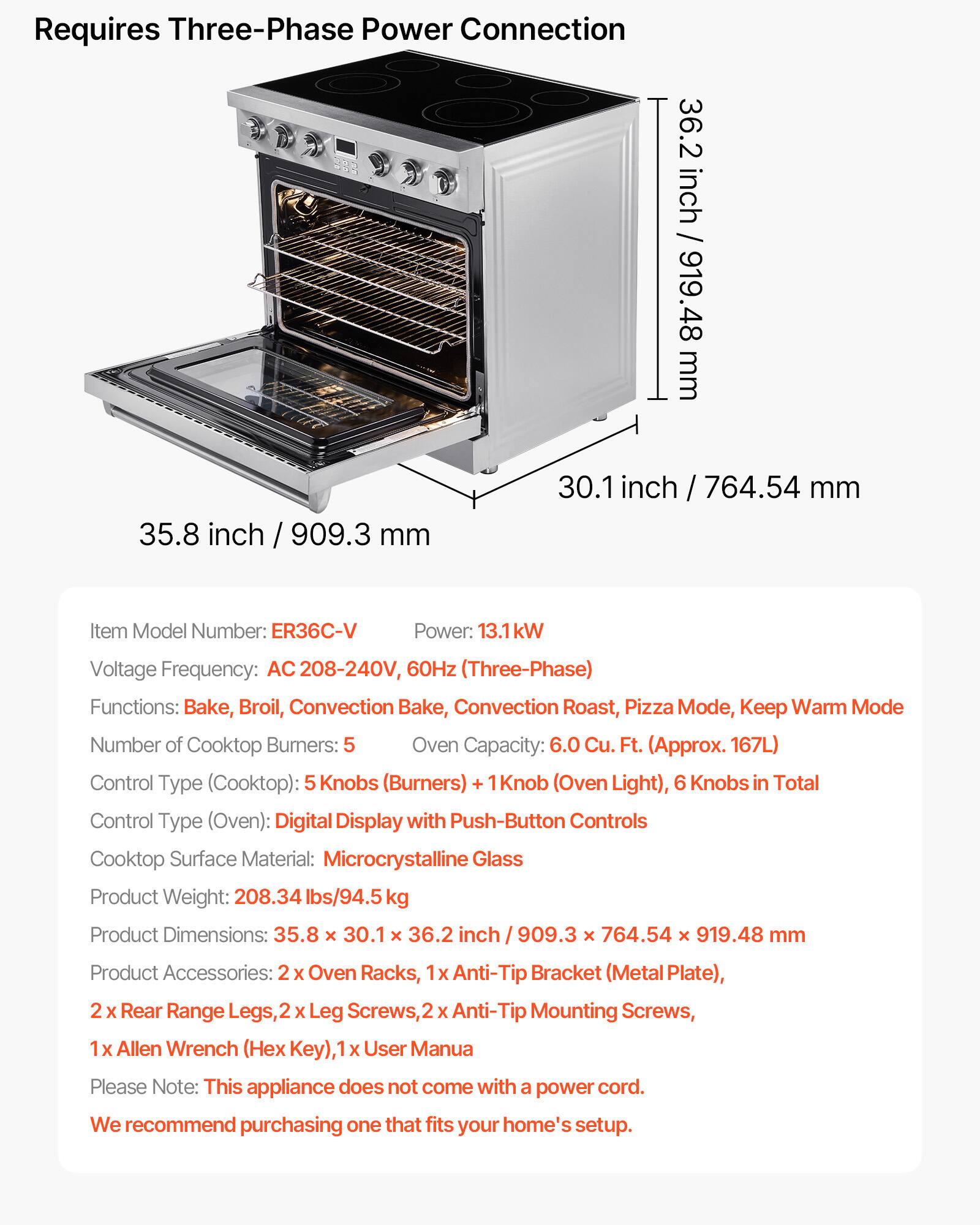 Requires Three-Phase Power Connection  
36.2 inch / 919.48 mm  
35.8 inch / 909.3 mm  
30.1 inch / 764.54 mm  

Item Model Number: ER36C-V  
Power: 13.1kW  
Voltage Frequency: AC 208-240V, 60Hz (Three-Phase)  
Functions: Bake, Broil, Convection Bake, Convection Roast, Pizza Mode, Keep Warm Mode  
Number of Cooktop Burners: 5  
Oven Capacity: 6.0 Cu. Ft. (Approx. 167L)  
Control Type (Cooktop): 5 Knobs (Burners) + 1 Knob (Oven Light), 6 Knobs in Total  
Control Type (Oven): Digital Display with Push-Button Controls  
Cooktop Surface Material: Microcrystalline Glass  
Product Weight: 208.34 lbs/94.5 kg  
Product Dimensions: 35.8 X 30.1 X 36.2 inch / 909.3 x 7