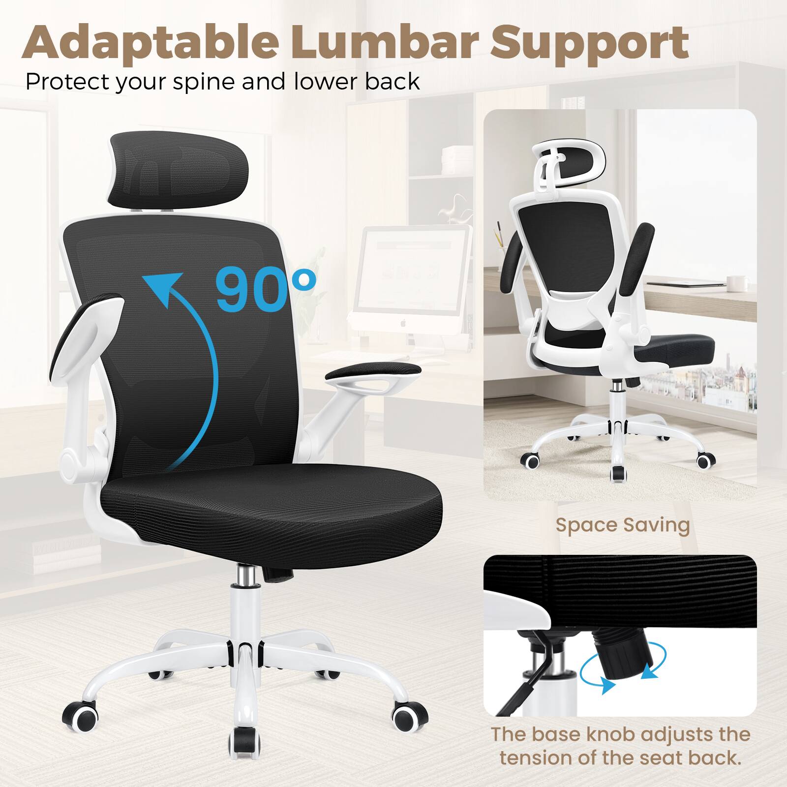 Adaptable Lumbar Support  
Protect your spine and lower back  

90°  

Space Saving  

The base knob adjusts the tension of the seat back.
