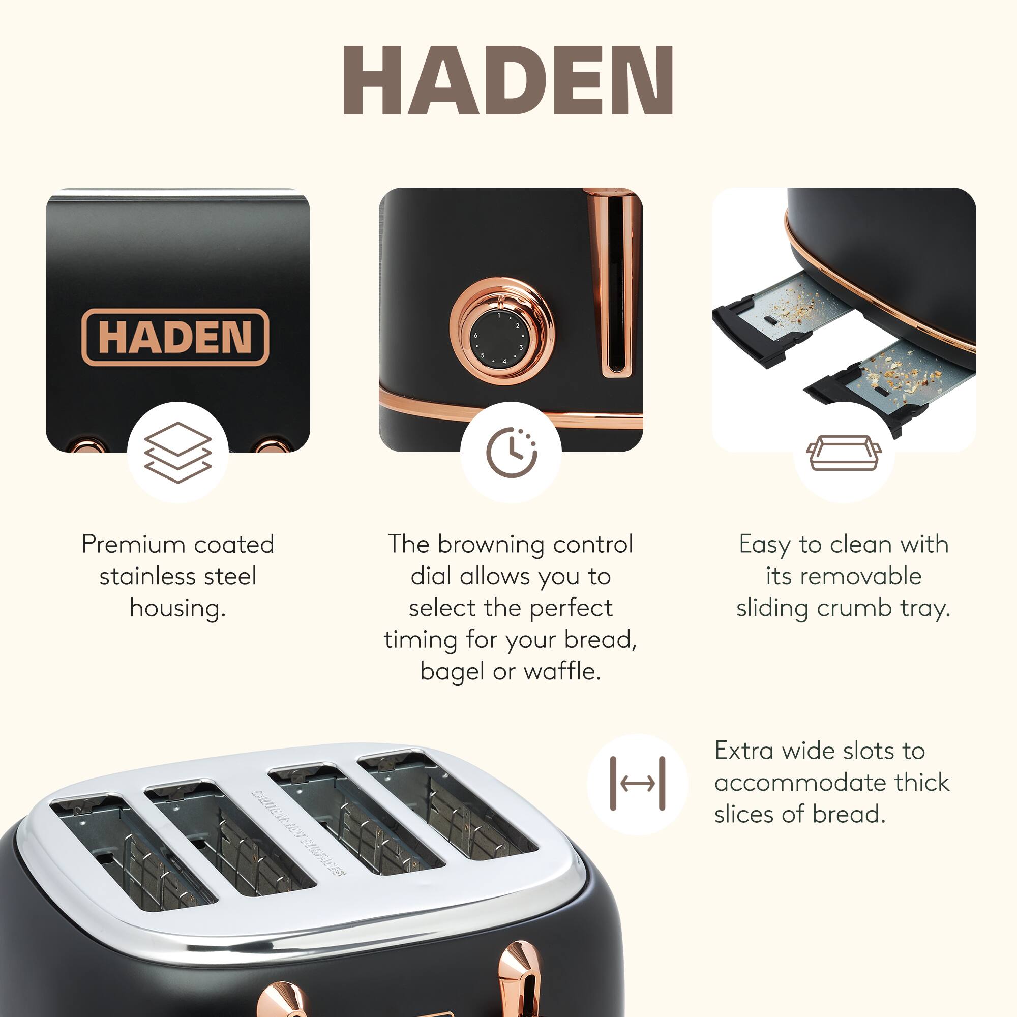 HADEN Premium coated stainless steel housing. The browning control dial allows you to select the perfect timing for your bread, bagel or waffle. Easy to clean with its removable sliding crumb tray. Extra wide slots to accommodate thick slices of bread.