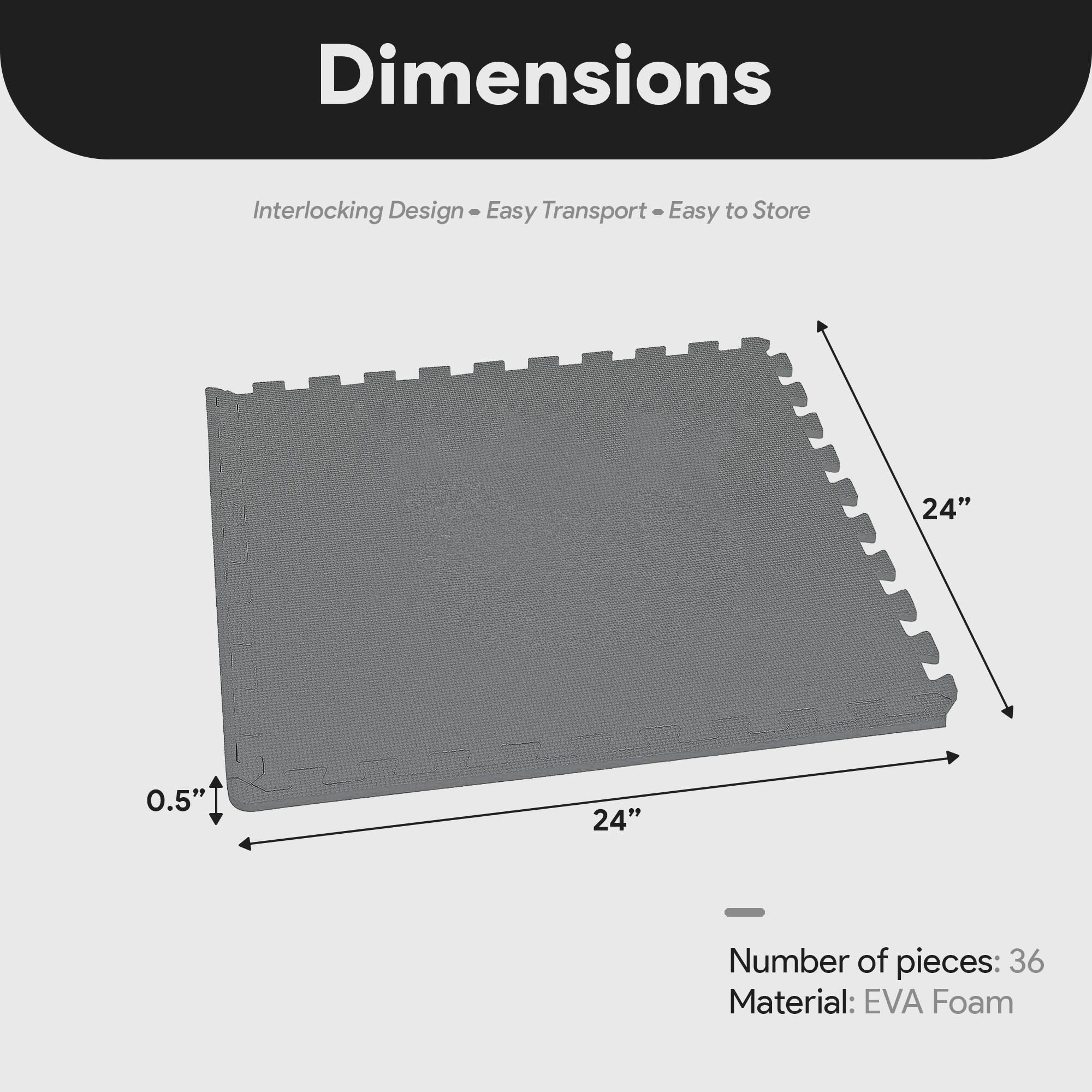 Dimensions  
Interlocking Design - Easy Transport - Easy to Store  

24" x 24" x 0.5"  

Number of pieces: 36  
Material: EVA Foam