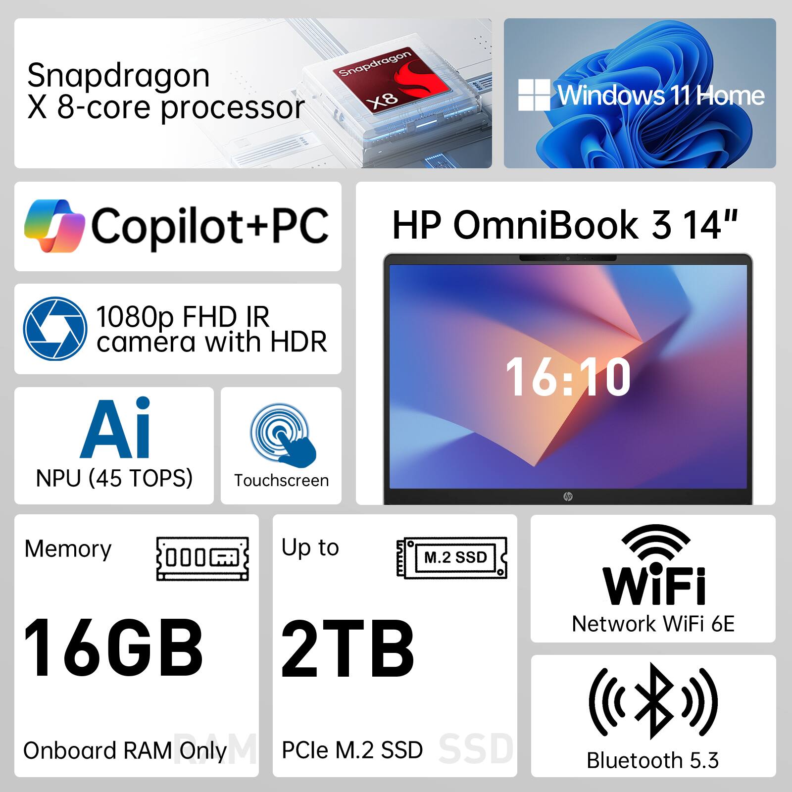Snapdragon X 8-core processor  
Windows 11 Home  
Copilot+PC  
HP OmniBook 3 14"  
1080p FHD IR camera with HDR  
AI NPU (45 TOPS)  
Touchscreen  
16:10  
Memory: Up to 16GB  
Storage: Up to 2TB PCIe M.2 SSD  
WiFi Network: WiFi 6E  
Bluetooth: 5.3