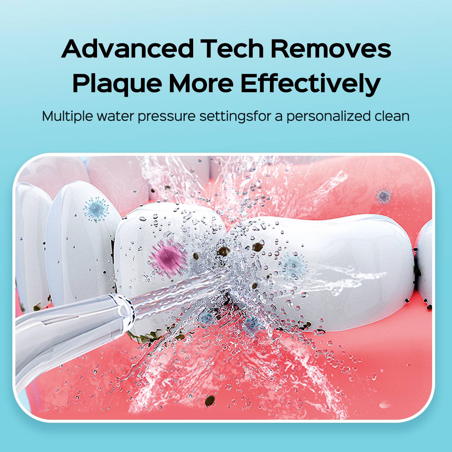 Advanced Tech Removes Plaque More Effectively  
Multiple water pressure settings for a personalized clean