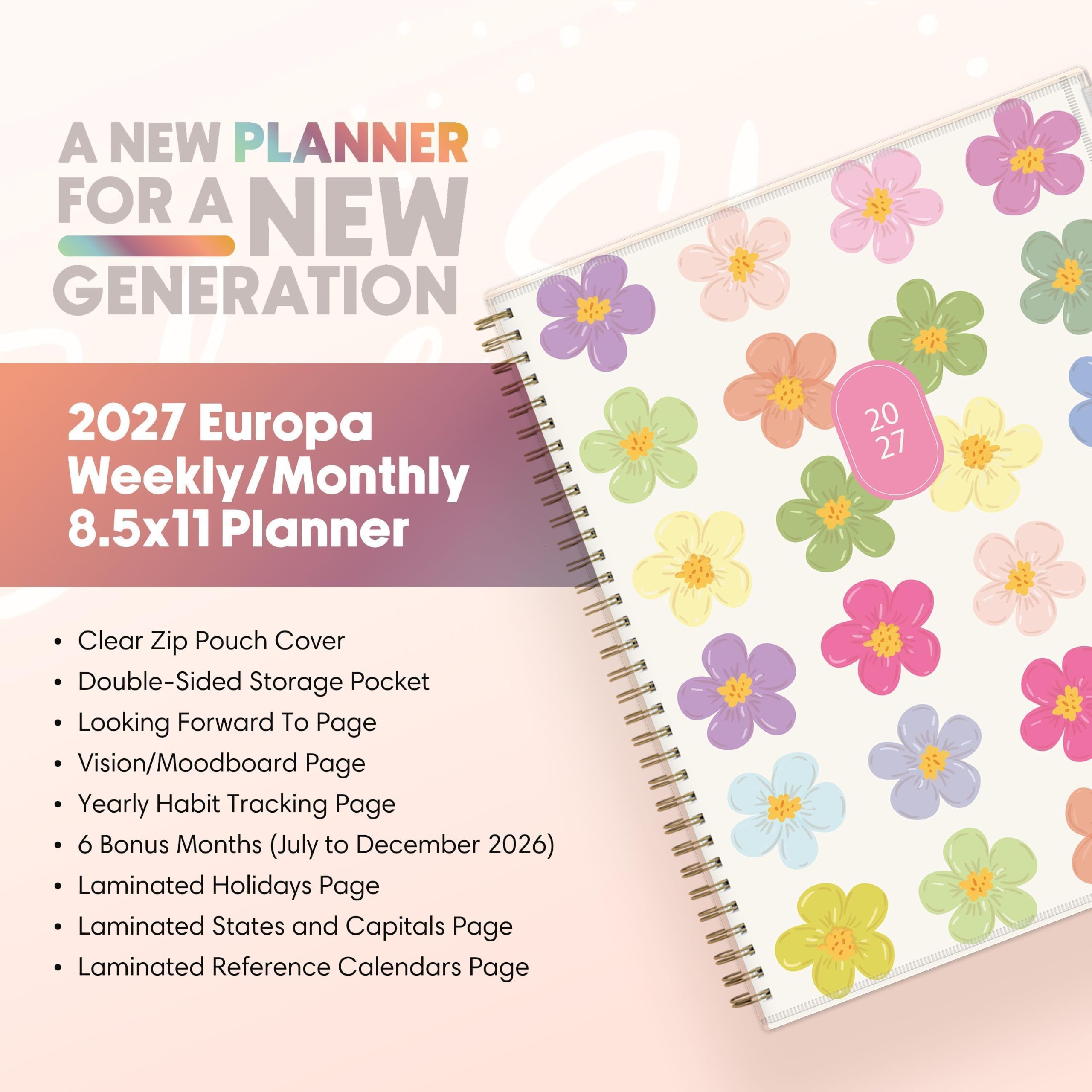A NEW PLANNER FOR A NEW GENERATION

2027 Europa Weekly/Monthly 8.5x11 Planner

- Clear Zip Pouch Cover
- Double-Sided Storage Pocket
- Looking Forward To Page
- Vision/Moodboard Page
- Yearly Habit Tracking Page
- 6 Bonus Months (July to December 2026)
- Laminated Holidays Page
- Laminated States and Capitals Page
- Laminated Reference Calendars Page