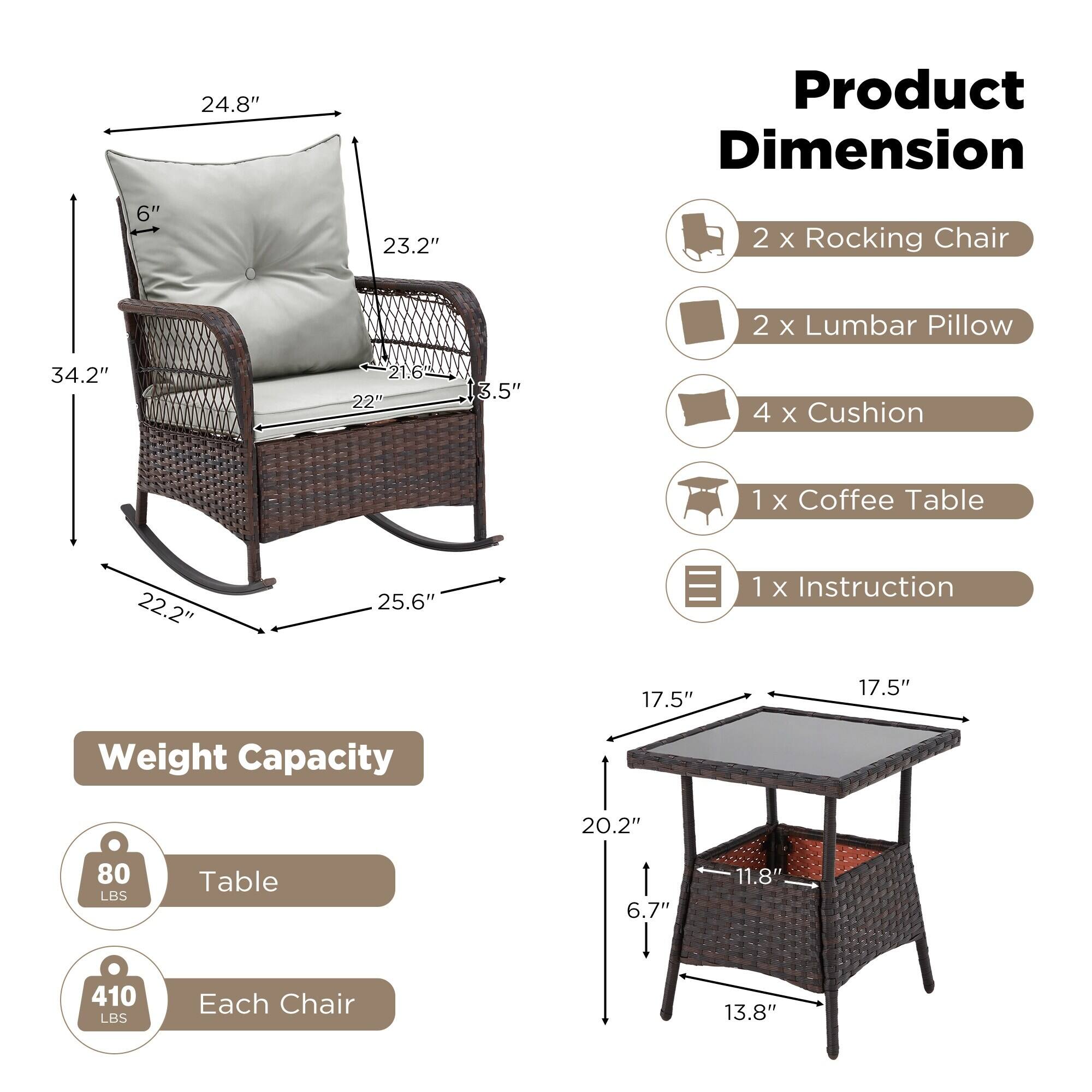 **Product Dimension**

- 2 x Rocking Chair
- 2 x Lumbar Pillow
- 4 x Cushion
- 1 x Coffee Table
- 1 x Instruction

**Weight Capacity**

- Table: 80 LBS
- Each Chair: 410 LBS

**Dimensions**

- Rocking Chair:
  - Height: 34.2"
  - Width: 25.6"
  - Depth: 22.2"
  - Seat Height: 17.5"
  - Back Height: 24.8"
  - Armrest Height: 23.2"
  - Seat Depth: 22"
  - Back Height: 21.6"
  - Armrest Width: 6"
  - Armrest Height: 3.5"

- Coffee Table:
  - Height: 20.2"
  - Width: 17.5"
  - Depth: 17.5"
  - Leg Height: 6.7"
  - Leg Width: 11.8"
  - Base Height: 13.8"