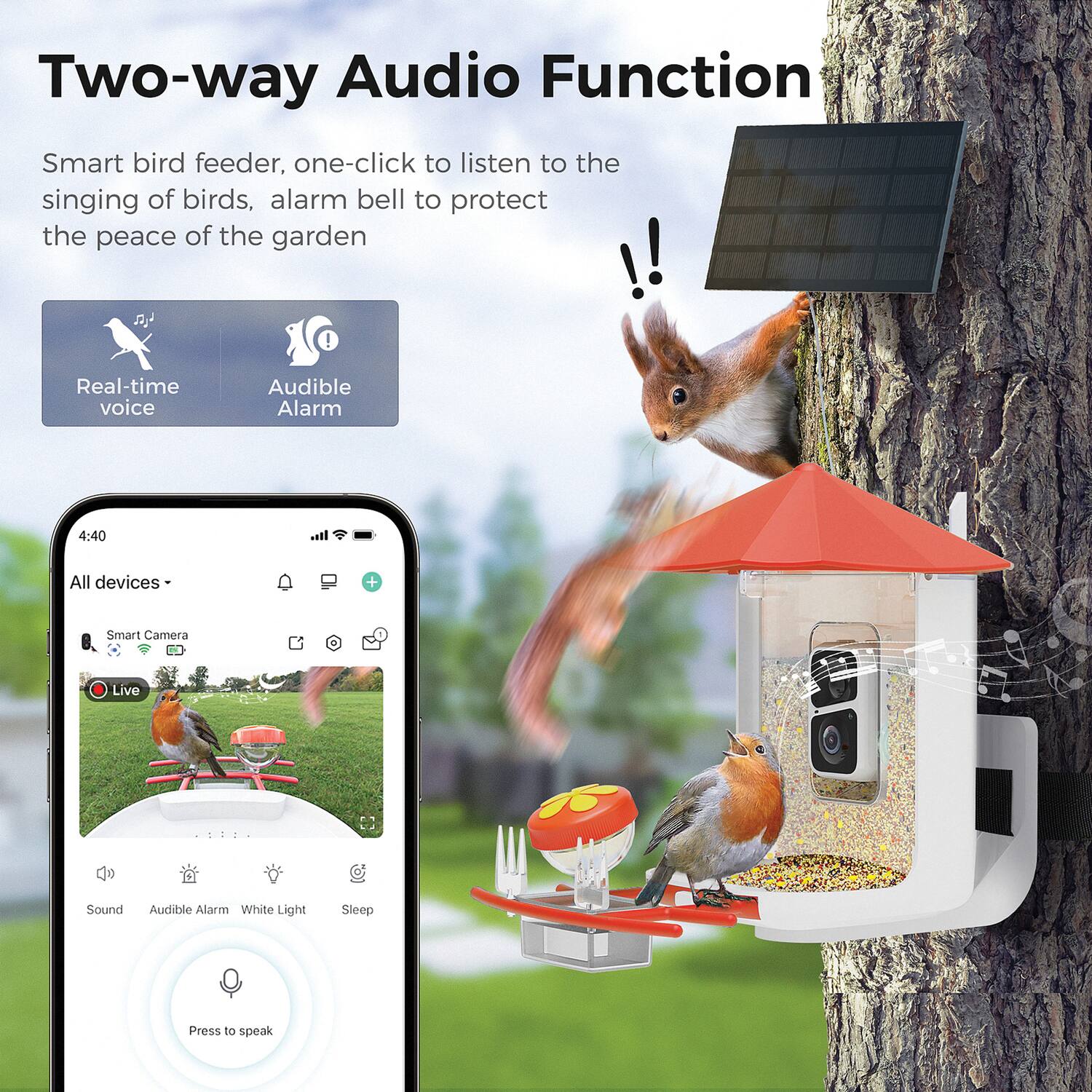 Two-way Audio Function

Smart bird feeder, one-click to listen to the singing of birds, alarm bell to protect the peace of the garden !!!

Real-time voice Audible Alarm

4:40

All devices + Smart Camera Live

Sound Audible Alarm White Light Sleep

Press to speak