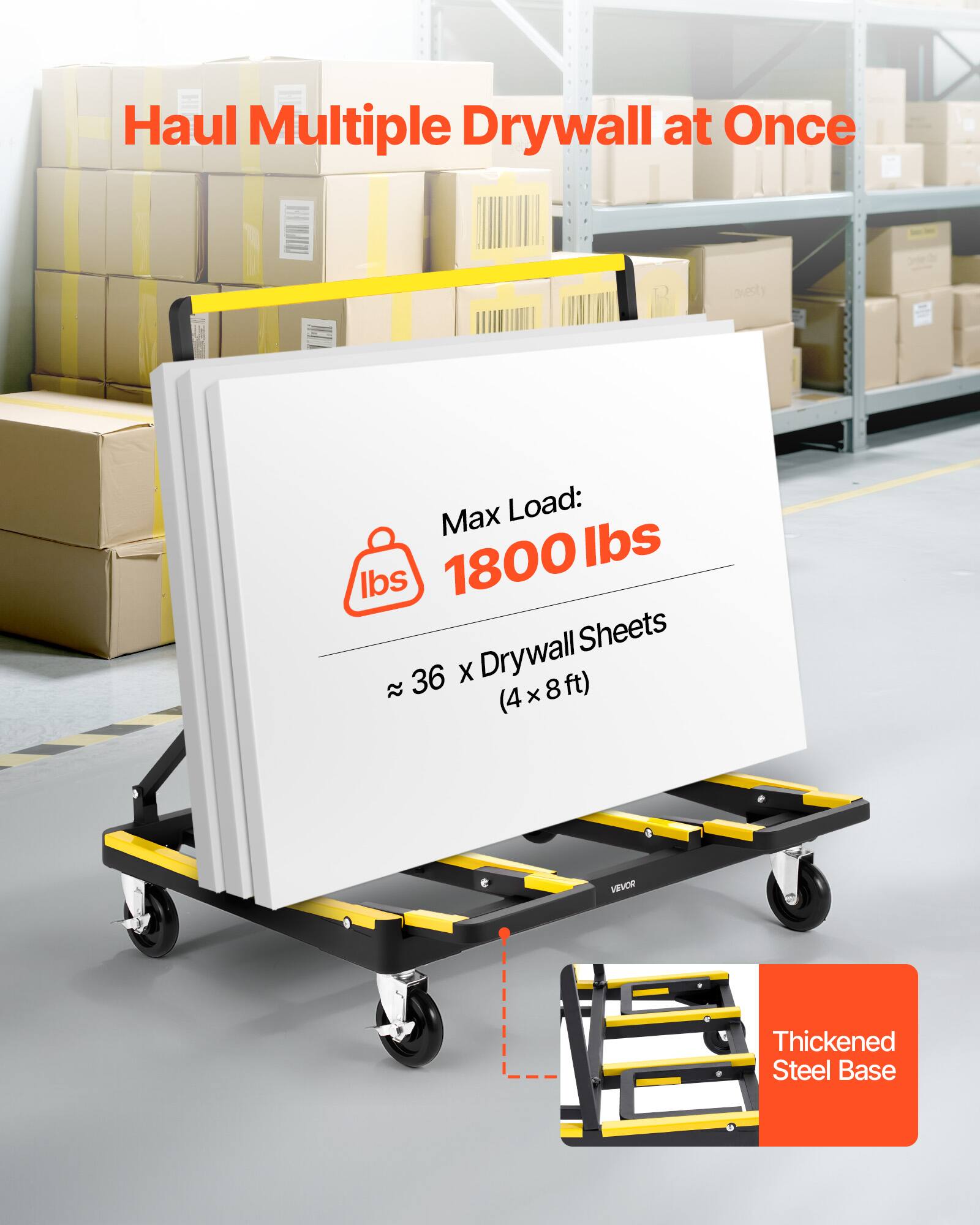 Haul Multiple Drywall at Once

Max Load: 1800 lbs

Drywall Sheets
~ 36 x (4 x 8 ft)

Thickened Steel Base