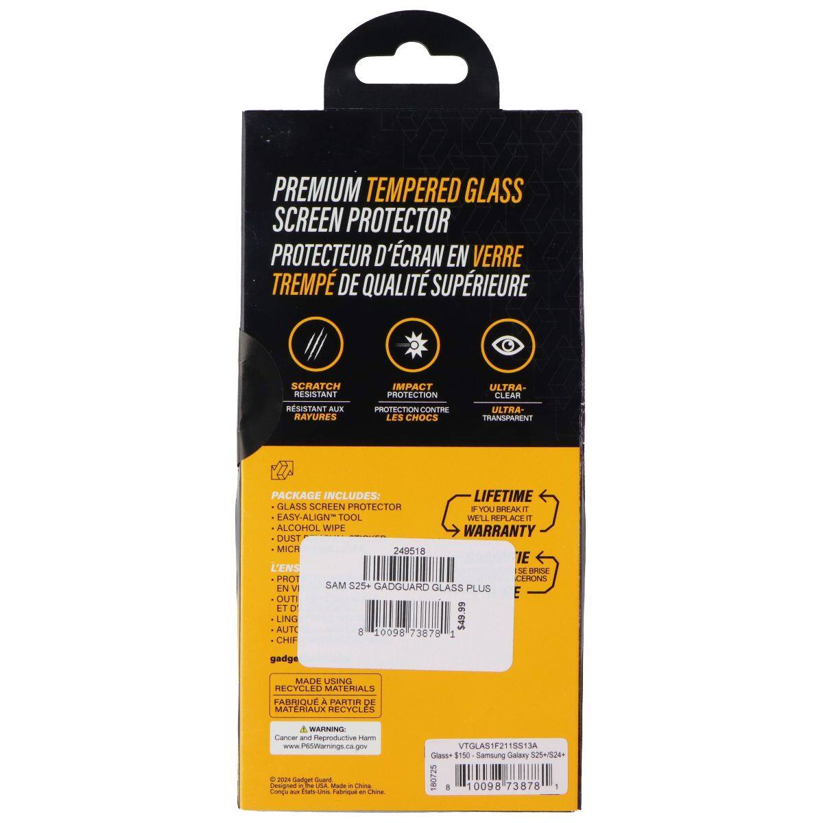 PREMIUM TEMPERED GLASS SCREEN PROTECTOR  
PROTECTEUR D'ÉCRAN EN VERRE TREMPÉ DE QUALITÉ SUPÉRIEURE  

SCRATCH RESISTANT  
RÉSISTANT AUX RAYURES  

IMPACT PROTECTION  
PROTECTION CONTRE LES CHOCS  

ULTRA-CLEAR  
ULTRA-TRANSPARENT  

PACKAGE INCLUDES:  
LIFETIME GLASS SCREEN PROTECTOR + EASY-ALIGN TOOL + ALCOHOL WIPE + MICA  

WARRANTY  

249518  
SAM S25+ GADGUARD GLASS PLUS  

OUTIL ET DUST MICA  

LING AUTO $45  

10098 73878 1  

gadge  
MADE USING RECYCLED MATERIALS  
FABRIQUÉ À PARTIR DE MATÉRIAUX RECYCLES  

WARNING: Cancer and Reproductive Harm  
www.P6SWarminge.ca.gov  

Designed in USA  
Made in China  

VTGLAS1F2115S13A  
Glass+ 150 Samsung Galaxy S25+/S24