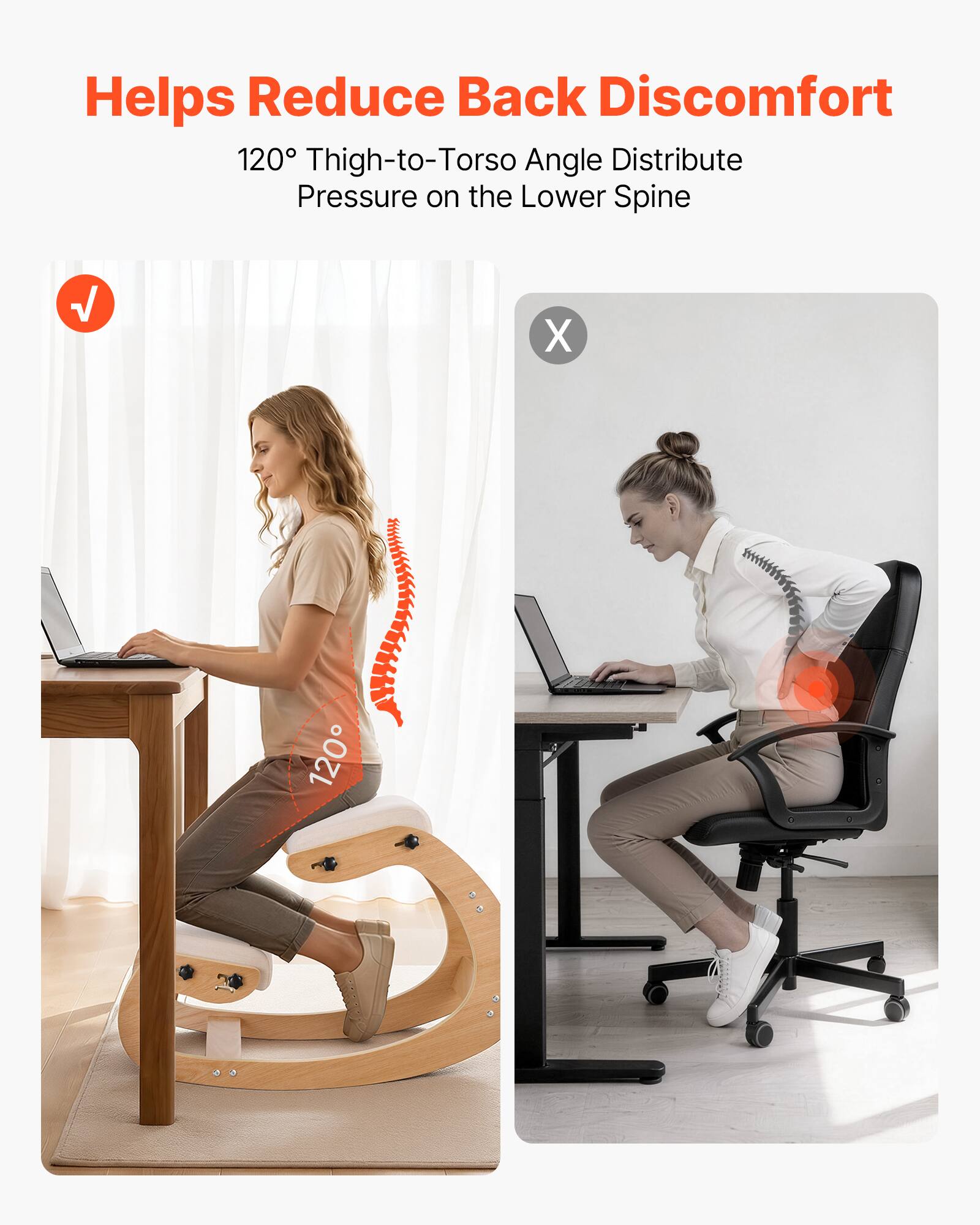 Helps Reduce Back Discomfort  
120° Thigh-to-Torso Angle Distribute Pressure on the Lower Spine