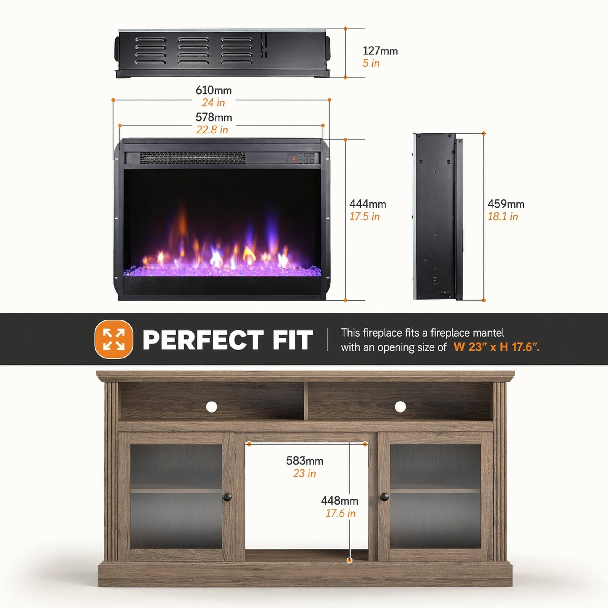 127mm 5 in  
610mm 24 in  
578mm 22.8 in  
444mm 17.5 in  
459mm 18.1 in  

PERFECT FIT  
This fireplace fits a fireplace mantel with an opening size of W 23" x H 17.6".  

583mm 23 in  
448mm 17.6 in