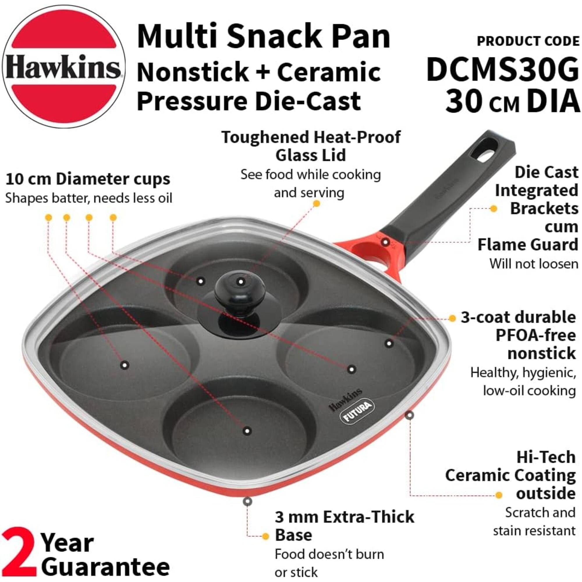 Multi Snack Pan  
PRODUCT CODE: Hawkins Nonstick + Ceramic DCMS30G  
Pressure Die-Cast 30 cm DIA  
Toughened Heat-Proof Glass Lid  
10 cm Diameter cups  
Shapes batter, needs less oil and serving  
Die Cast Integrated Brackets cum Flame Guard  
Will not loosen  
2 Year Guarantee  
3-coat durable PFOA-free nonstick  
Healthy, hygienic, low-oil cooking  
Hawkins FUTURA Hi-Tech Ceramic Coating outside  
3 mm Extra-Thick Base  
Scratch and stain resistant  
Food doesn't burn or stick
