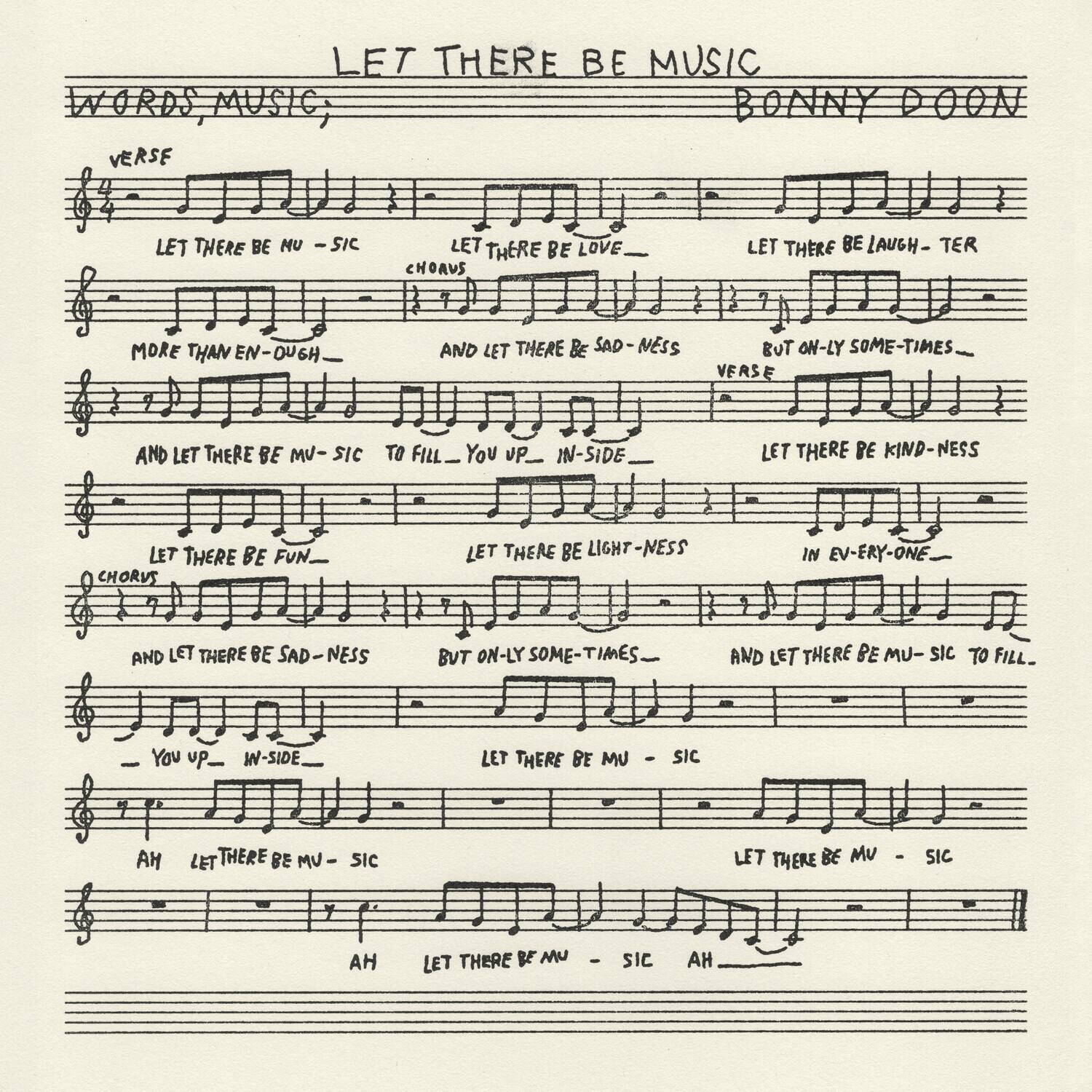 **LET THERE BE MUSIC**

**WORDS, MUSIC, BONNY DOON**

**VERSE**

LET THERE BE MUSIC  
LET THERE BE LOVE  
LET THERE BE LAUGH-TER  
MORE THAN EN-OUGH  
AND LET THERE BE SAD-NESS  
BUT ON-LY SOME-TIMES  
AND LET THERE BE MUSIC TO FILL YOU UP IN-SIDE  
LET THERE BE KIND-NESS  
LET THERE BE FUN  
LET THERE BE LIGHT-NESS IN EV-ERY-ONE  
AND LET THERE BE SAD-NESS  
BUT ON-LY SOME-TIMES  
AND LET THERE BE MUSIC TO FILL YOU UP IN-SIDE  
LET THERE BE MUSIC  
LET THERE BE MUSIC  
AH  
LET THERE BE MUSIC  
AH  
LET THERE BE MUSIC