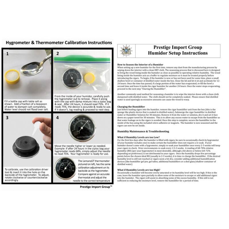 Hygrometer & Thermometer Calibration Instructions

1. Fill a bottle cap with table salt as shown. Add a fraction of a teaspoon of water. Water level should not flood over salt.

2. From the inside of your humidor, carefully push the hygrometer out to remove. Place it along with the cap with damp mixture into a ziploc bag. After 24 hours, it should read 75%. If it doesn't, log reading & proceed to next step.

3. To calibrate, use the calibration driver tool & insert it into the hole on the back of the hygrometer. Rotate clockwise or counterclockwise as needed. Example: if after 24 hours in the ziploc bag your hygrometer reads 68%, simply adjust the needle to read 75%. Your hygrometer is ready for use.

4. The LemanGT hygrometer pictured on left, has the same calibration adjustment on its back as the hygrometer. Compare against an accurate thermometer and adjust the needle to the correct temperature.

Prestige Import Group

Humidor Setup Instructions

How to Season the Interior of a Humidor:
When setting up a new humidor for the first time, remove any dust from the manufacturing
