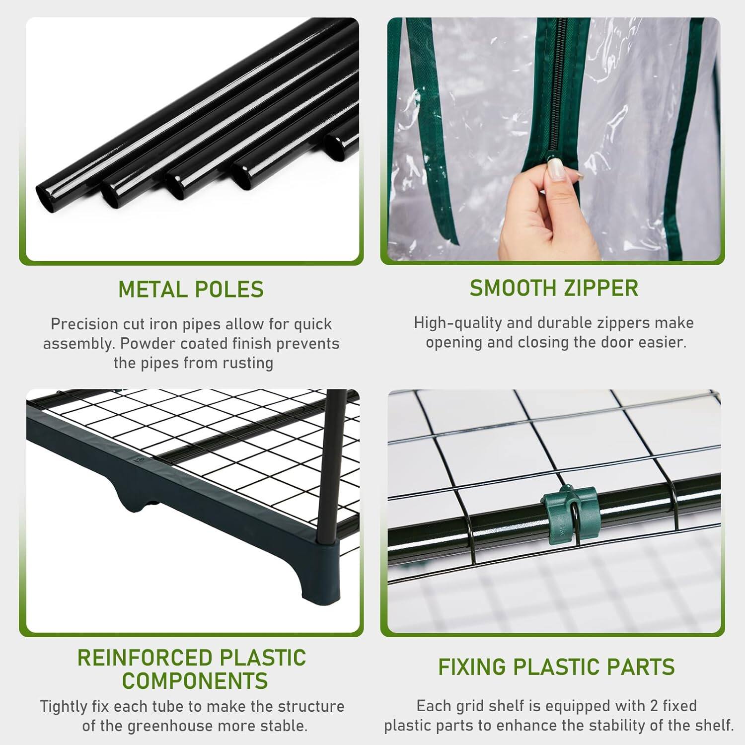 **METAL POLES**  
Precision cut iron pipes allow for quick assembly. Powder coated finish prevents the pipes from rusting.

**SMOOTH ZIPPER**  
High-quality and durable zippers make opening and closing the door easier.

**REINFORCED PLASTIC COMPONENTS**  
Tightly fix each tube to make the structure of the greenhouse more stable.

**FIXING PLASTIC PARTS**  
Each grid shelf is equipped with 2 fixed plastic parts to enhance the stability of the shelf.