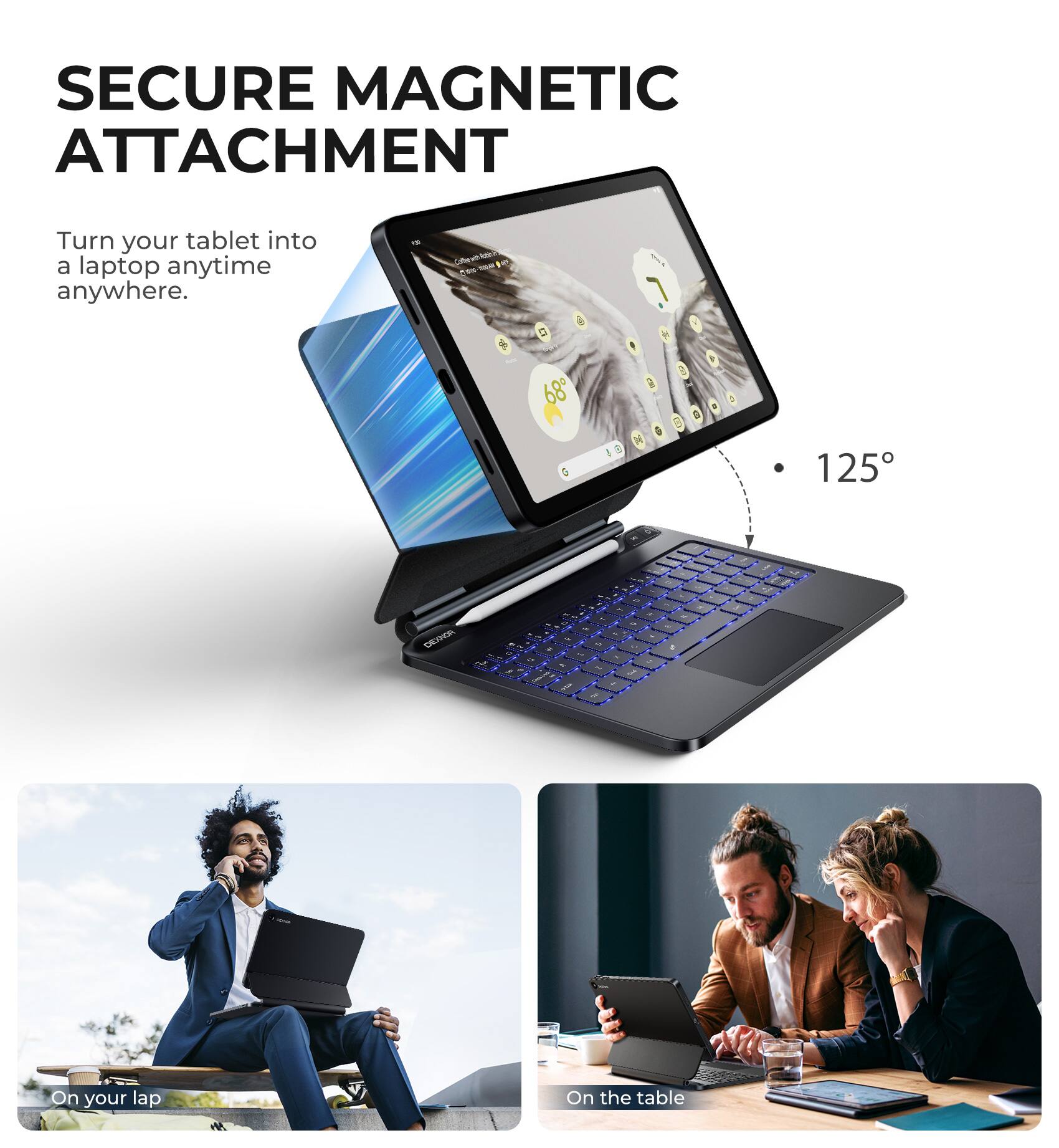 SECURE MAGNETIC ATTACHMENT  
Turn your tablet into a laptop anytime anywhere.  

125°  

On your lap  
On the table