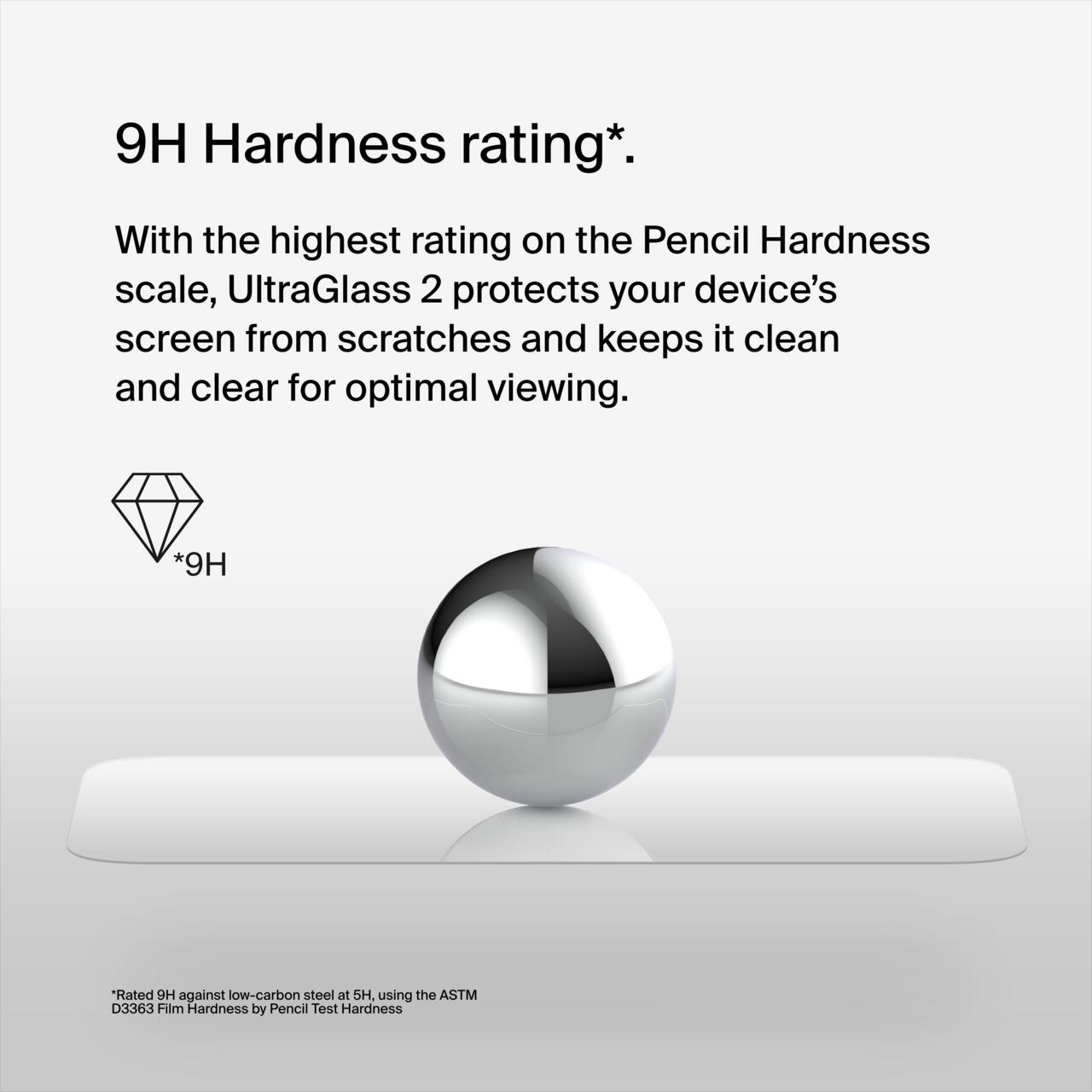 9H Hardness rating*.

With the highest rating on the Pencil Hardness scale, UltraGlass 2 protects your device’s screen from scratches and keeps it clean and clear for optimal viewing.

*9H Rated against low-carbon steel at 5H, using the ASTM D3363 Film Hardness by Pencil Test Hardness.