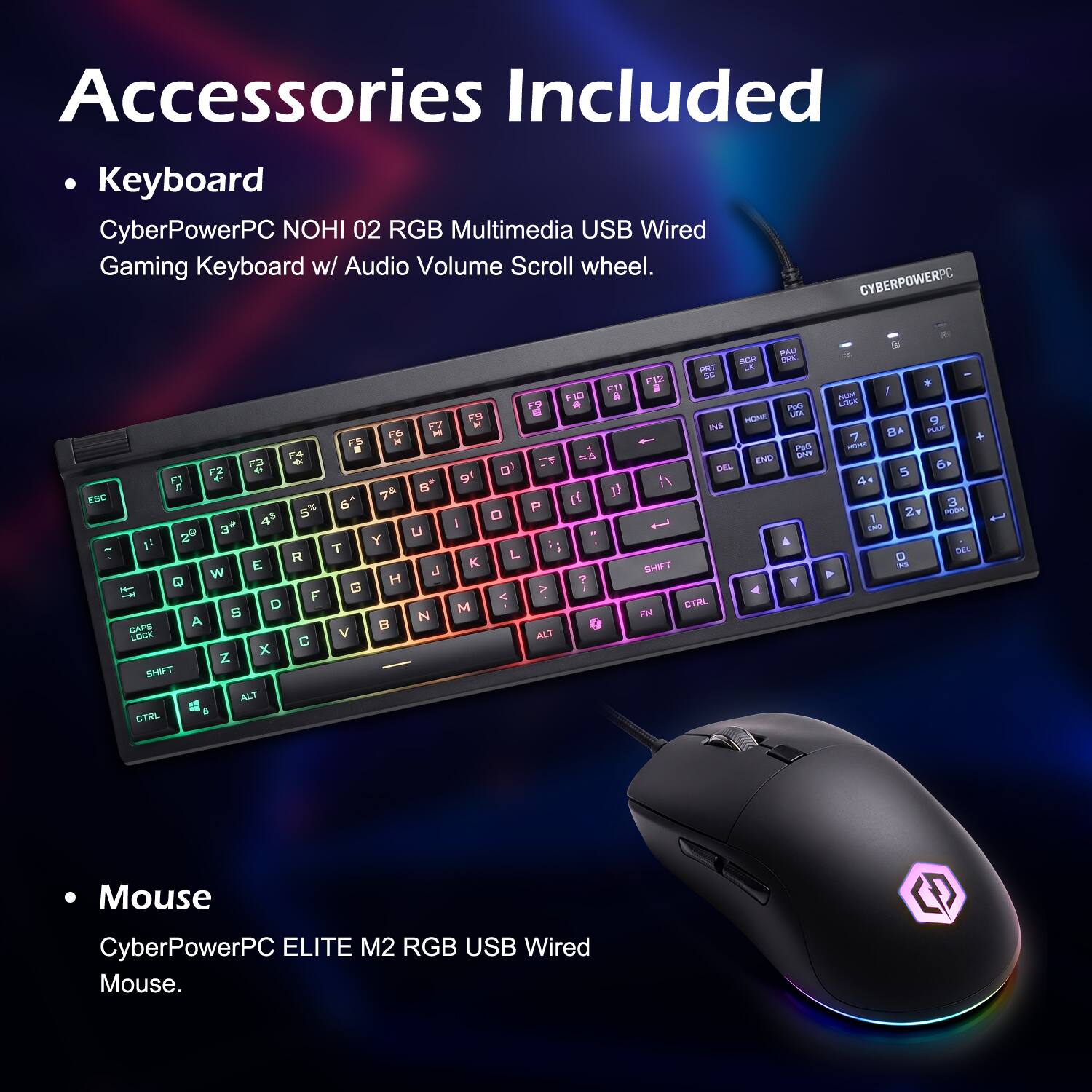 Accessories Included

- Keyboard
  CyberPowerPC NOHI 02 RGB Multimedia USB Wired Gaming Keyboard w/ Audio Volume Scroll wheel.

- Mouse
  CyberPowerPC ELITE M2 RGB USB Wired Mouse.