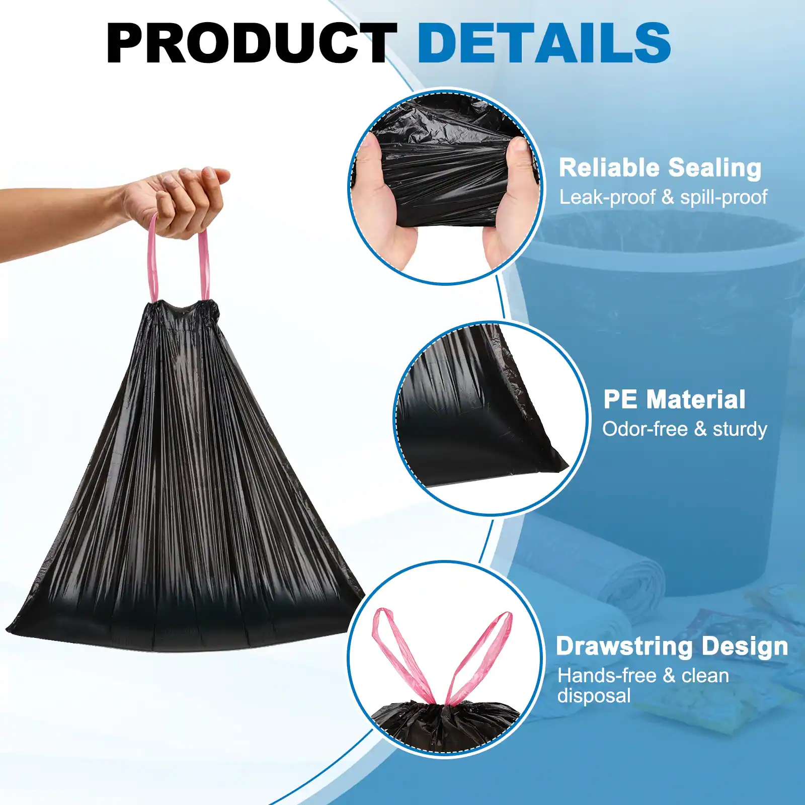 PRODUCT DETAILS

- Reliable Sealing
  - Leak-proof & spill-proof

- PE Material
  - Odor-free & sturdy

- Drawstring Design
  - Hands-free & clean disposal