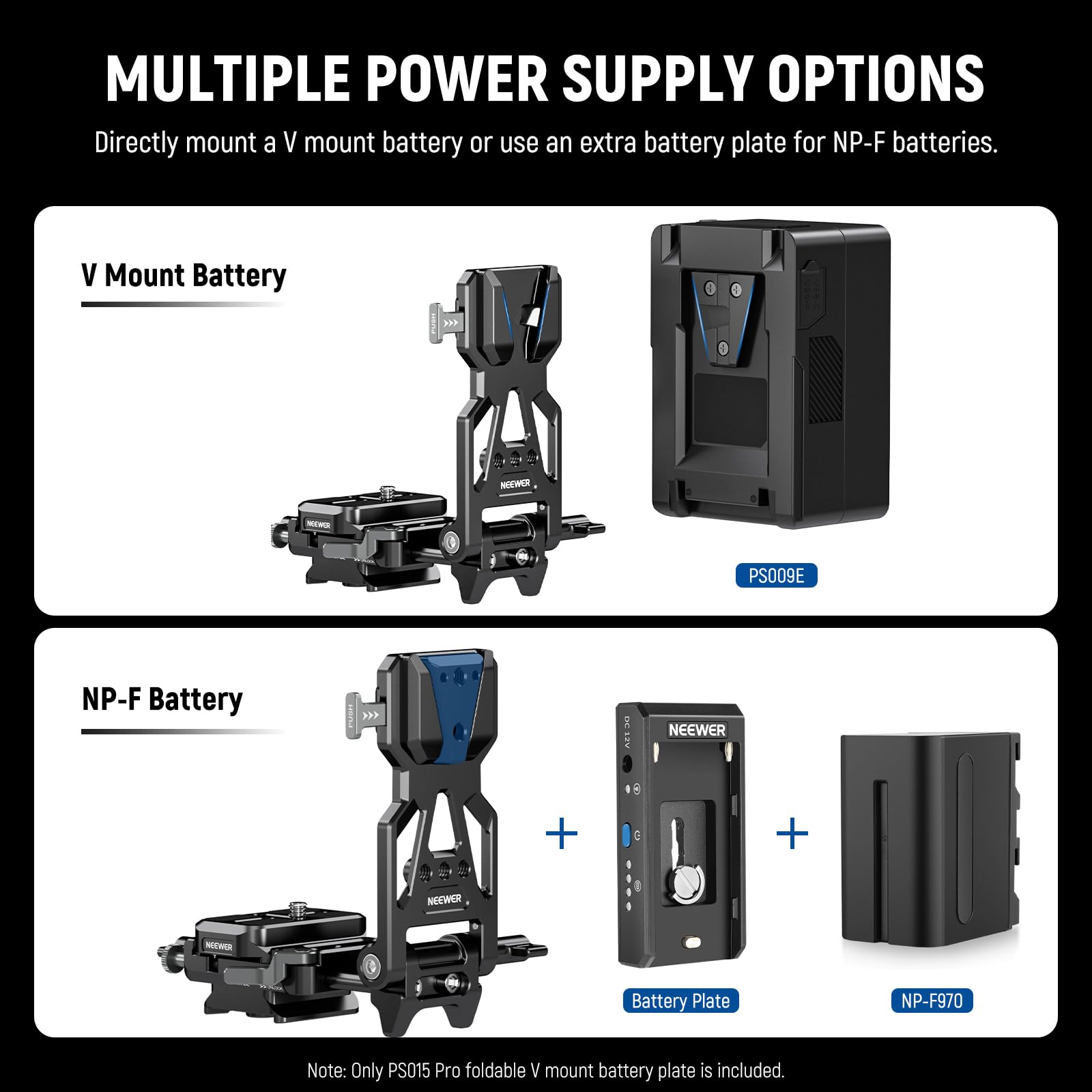 MULTIPLE POWER SUPPLY OPTIONS

Directly mount a V mount battery or use an extra battery plate for NP-F batteries.

V Mount Battery  
PS009E

NP-F Battery  
Battery Plate  
NP-F970

Note: Only PS015 Pro foldable V mount battery plate is included.