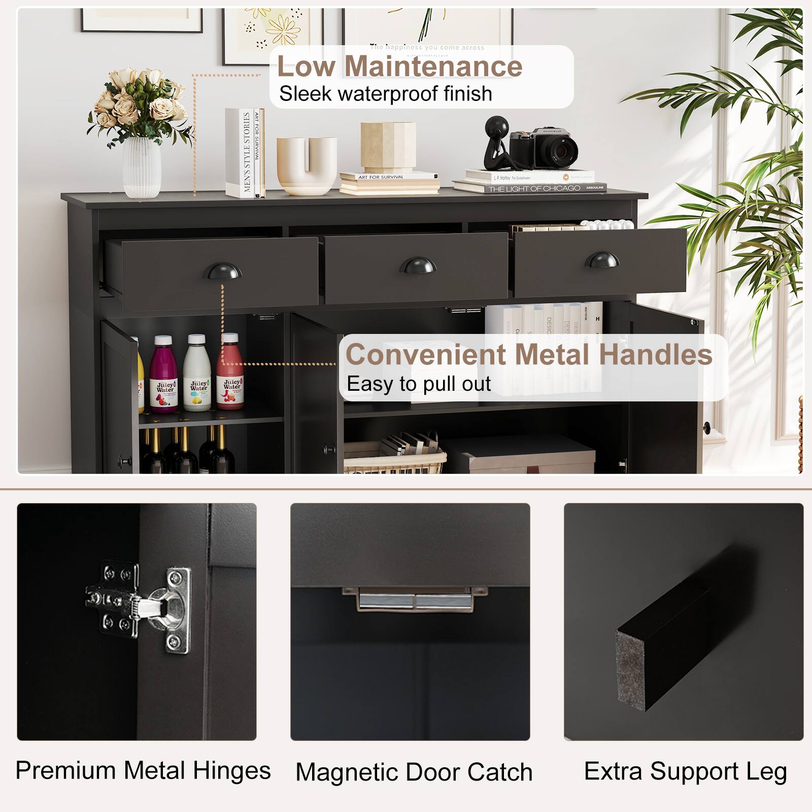 Low Maintenance  
Sleek waterproof finish

Convenient Metal Handles  
Easy to pull out

Premium Metal Hinges  
Magnetic Door Catch  
Extra Support Leg