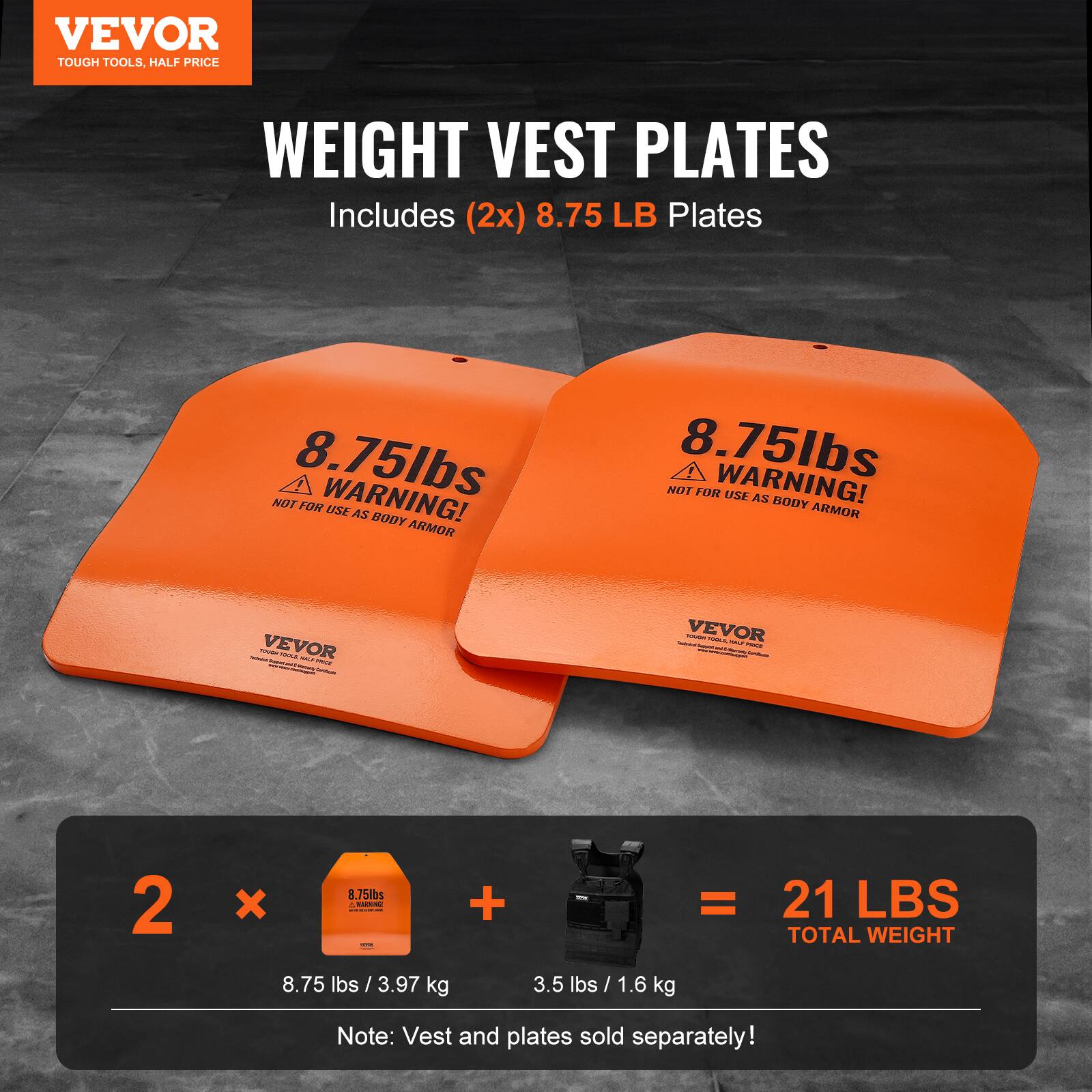 VEVOR TOUGH TOOLS, HALF PRICE WEIGHT VEST PLATES Includes (2x) 8.75 LB Plates 8.75lbs WARNING! NOT FOR USE AS BODY ARMOR 8.75lbs WARNING! NOT FOR USE AS BODY ARMOR : | - VEVOR I - : - - : VEVOR I - : : - - - 2 x 8.75lbs - d .  I + = 21 LBS TOTAL WEIGHT 8.75 lbs / 3.97 kg 3.5 lbs / 1.6 kg Note: Vest and plates sold separately!