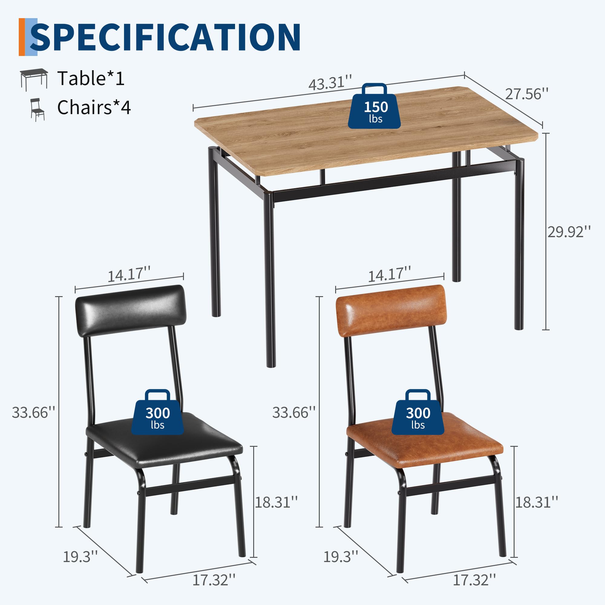 SPECIFICATION  
Table*1  
Chairs*4  

Table:  
- Length: 43.31"  
- Width: 27.56"  
- Height: 29.92"  
- Weight Capacity: 150 lbs  

Chairs:  
- Seat Height: 18.31"  
- Seat Depth: 19.3"  
- Seat Width: 17.32"  
- Back Height: 33.66"  
- Back Width: 14.17"  
- Weight Capacity: 300 lbs