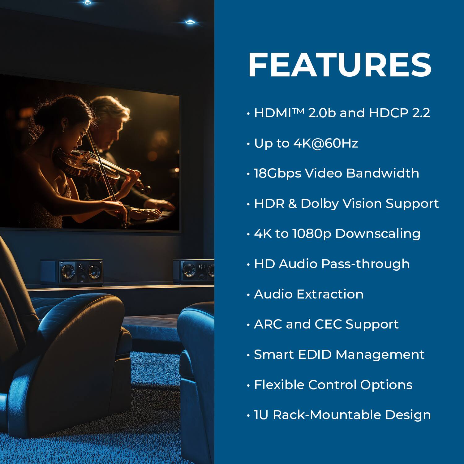 FEATURES  
- HDMI™ 2.0b and HDCP 2.2  
- Up to 4K@60Hz  
- 18Gbps Video Bandwidth  
- HDR & Dolby Vision Support  
- 4K to 1080p Downscaling  
- HD Audio Pass-through  
- Audio Extraction  
- ARC and CEC Support  
- Smart EDID Management  
- Flexible Control Options  
- 1U Rack-Mountable Design