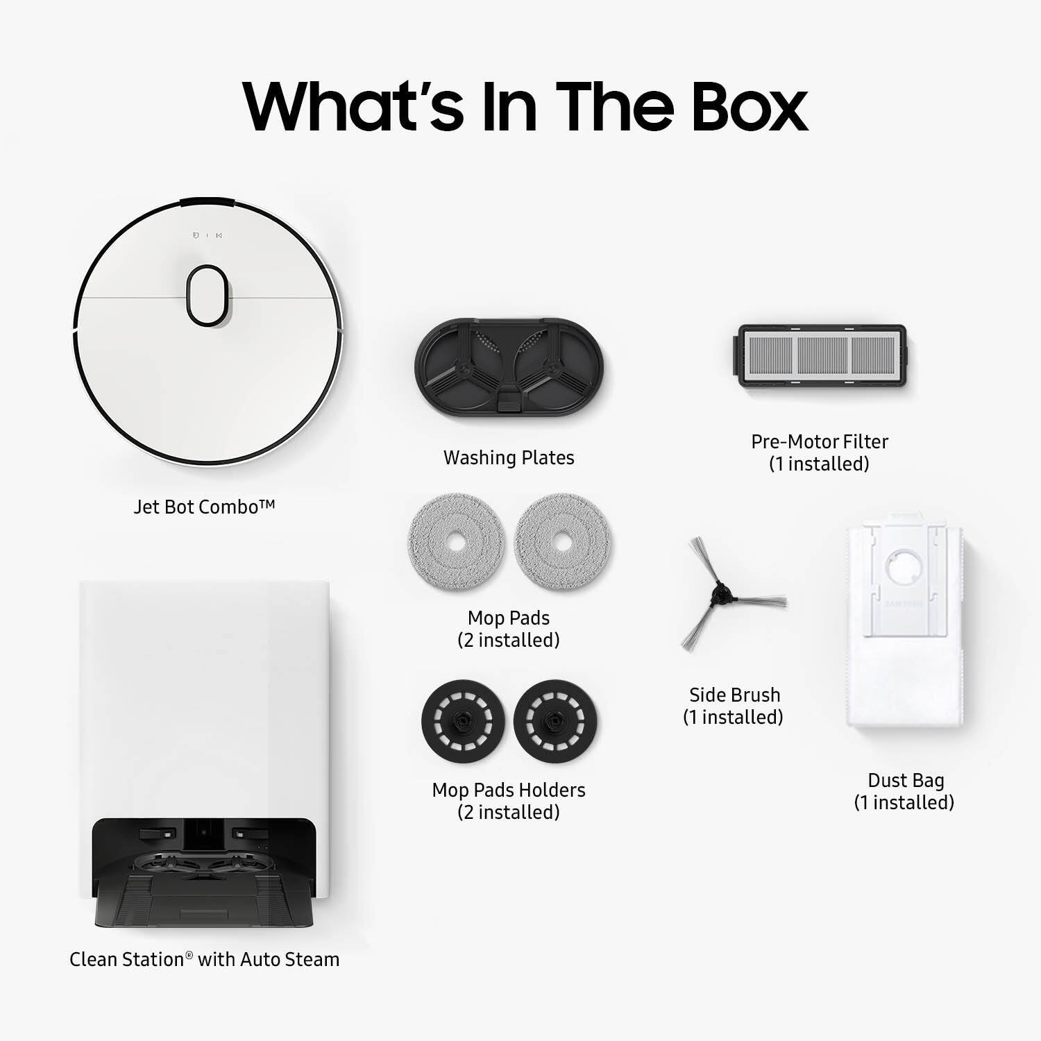 What's In The Box:
- Washing Plates
- Pre-Motor Filter (1 installed)
- Jet Bot ComboTM
- Mo Pads (2 installed)
- Side Brush (1 installed)
- Mop Pads Holders (2 installed)
- Dust Bag (1 installed)
- Clean Station with Auto Steam