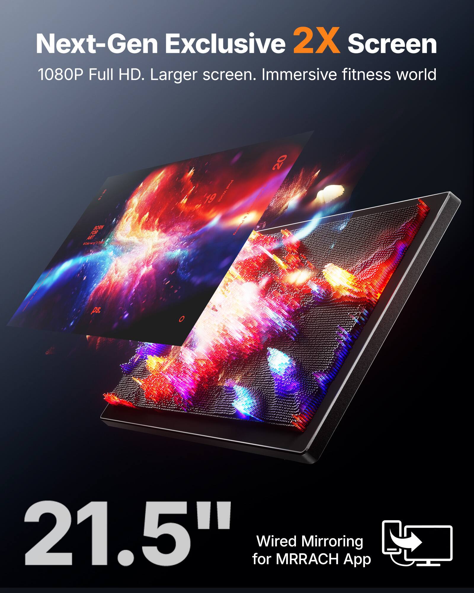 Next-Gen Exclusive 2X Screen  
1080P Full HD. Larger screen. Immersive fitness world  

21.5"  
Wired Mirroring for MRRACH App