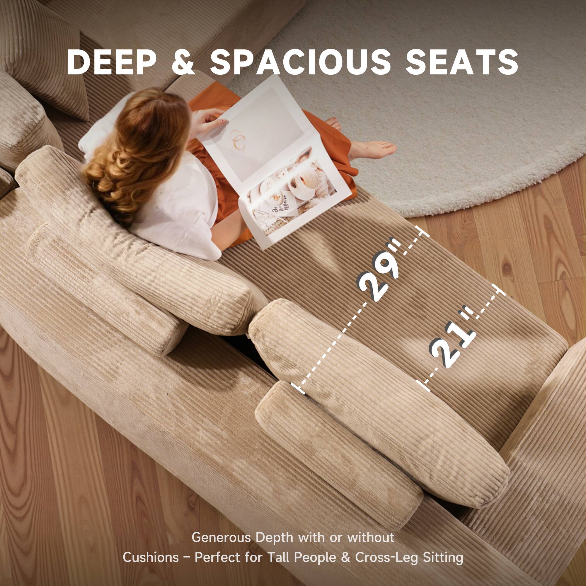 DEEP & SPACIOUS SEATS

29" 21"

Generous Depth with or without Cushions - Perfect for Tall People & Cross-Leg Sitting