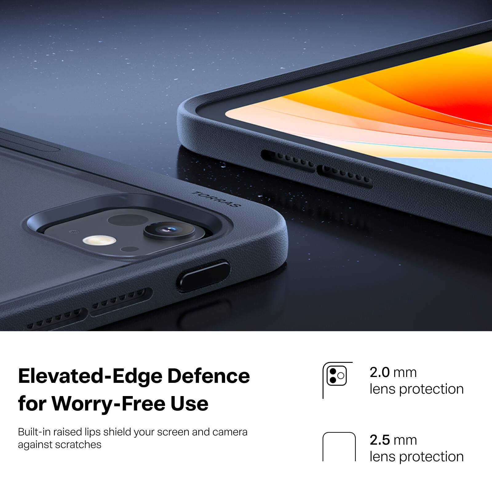 TORRAS

Elevated-Edge Defence for Worry-Free Use

Built-in raised lips shield your screen and camera against scratches

2.0 mm lens protection

2.5 mm lens protection