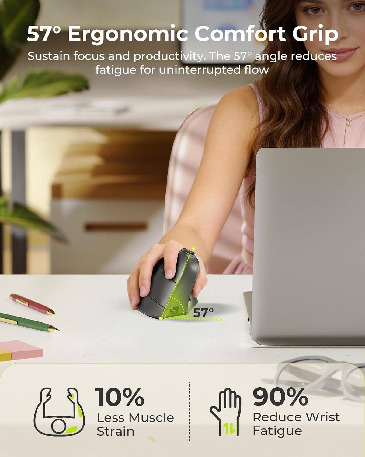 57° Ergonomic Comfort Grip  
Sustain focus and productivity. The 57° angle reduces fatigue for uninterrupted flow

10% Less Muscle Strain  
90% Reduce Wrist Fatigue