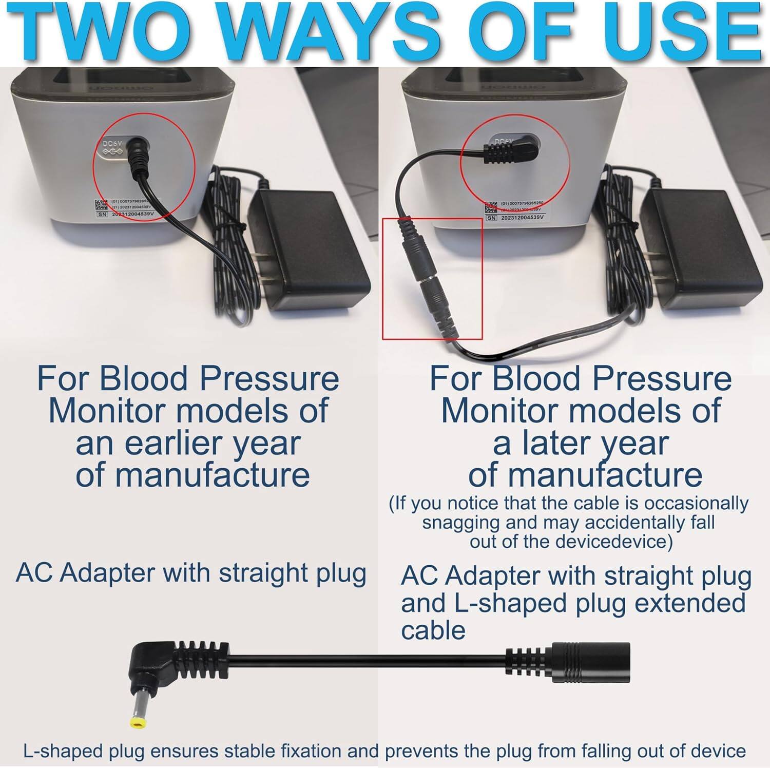 TWO WAYS OF USE

For Blood Pressure Monitor models of an earlier year of manufacture
AC Adapter with straight plug

For Blood Pressure Monitor models of a later year of manufacture (If you notice that the cable is occasionally snagging and may accidentally fall out of the device)
AC Adapter with straight plug and L-shaped plug extended cable
L-shaped plug ensures stable fixation and prevents the plug from falling out of device