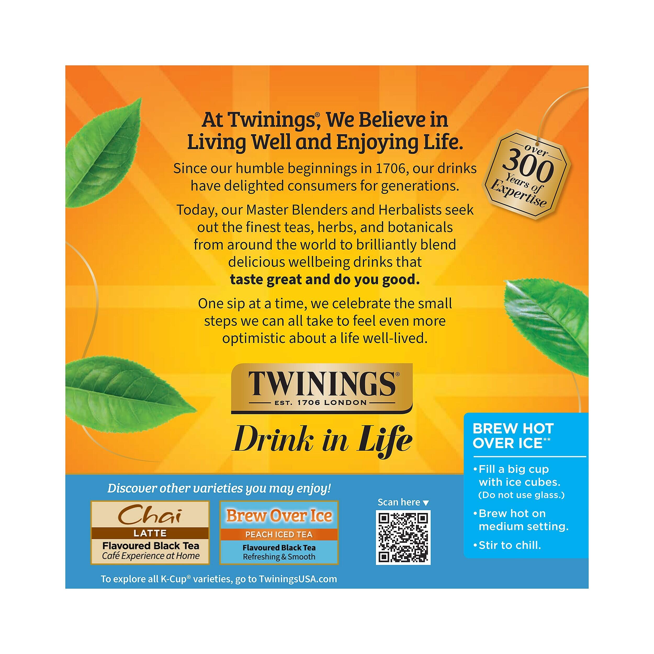 At Twinings, We Believe in Living Well and Enjoying Life. Since our humble beginnings in 1706, our drinks have delighted consumers for generations. Today, our Master Blenders and Herbalists seek out the finest teas, herbs, and botanicals from around the world to brilliantly blend delicious wellbeing drinks that taste great and do you good. One sip at a time, we celebrate the small steps we can all take to feel even more optimistic about a life well-lived. TWININGS EST. 1706 LONDON Drink in Life Discover other varieties you may enjoy! Scan here Chai Brew Over Ice LATTE PEACH ICED TEA Flavoured Black Tea Flavoured Black Tea Café Experience at Home Refreshing & Smooth BREW HOT OVER ICE" Fill a big cup with ice cubes. (Do not use glass.) Brew hot on medium setting. Stir to chill. To explore all K-Cup varieties, go to TwiningsUSA.com