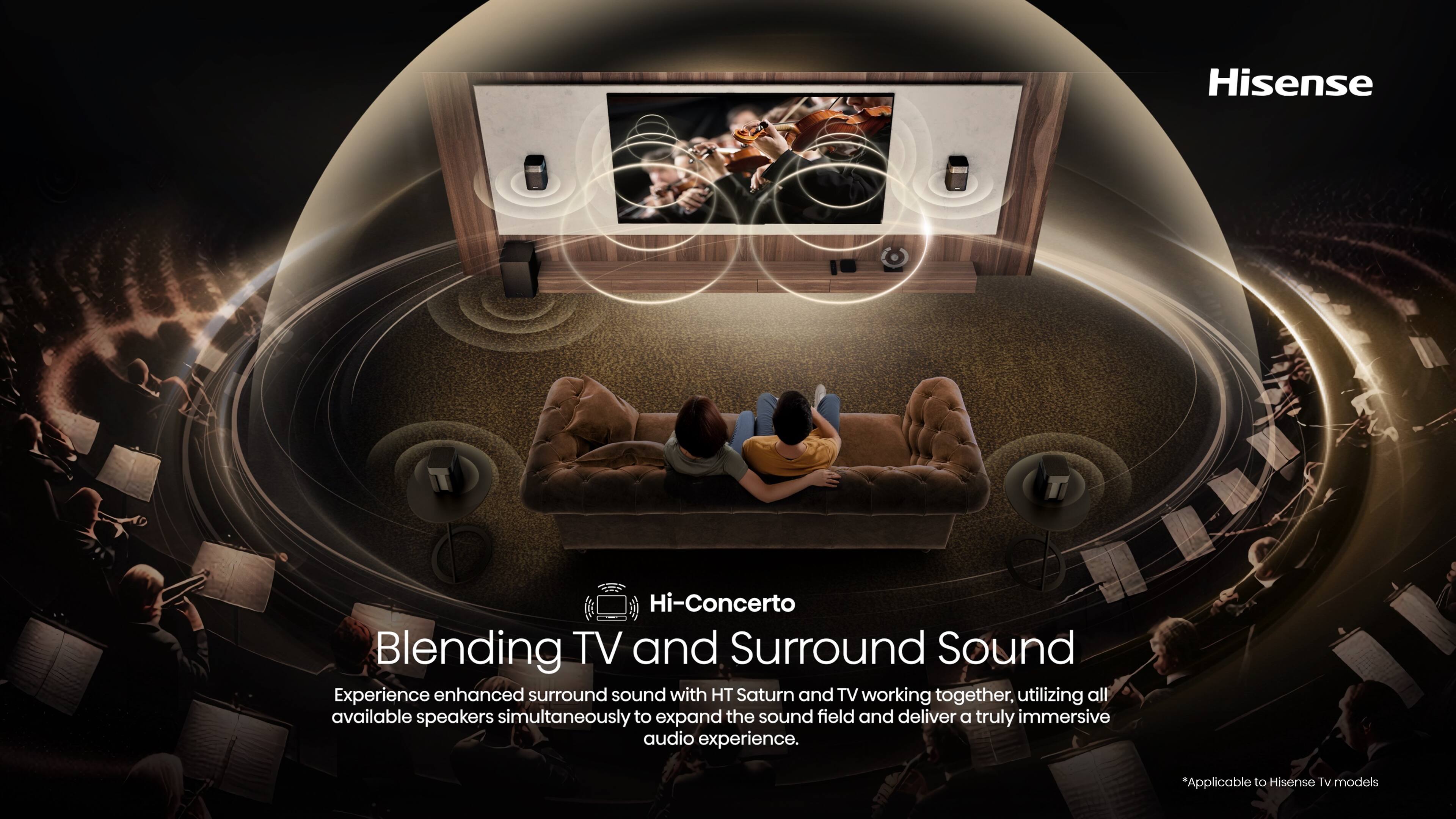 Hisense Hi-Concerto Blending TV and Surround Sound Experience enhanced surround sound with HT Saturn and TV working together, utilizing all available speakers simultaneously to expand the sound field and deliver a truly immersive audio experience. *Applicable to Hisense TV models.