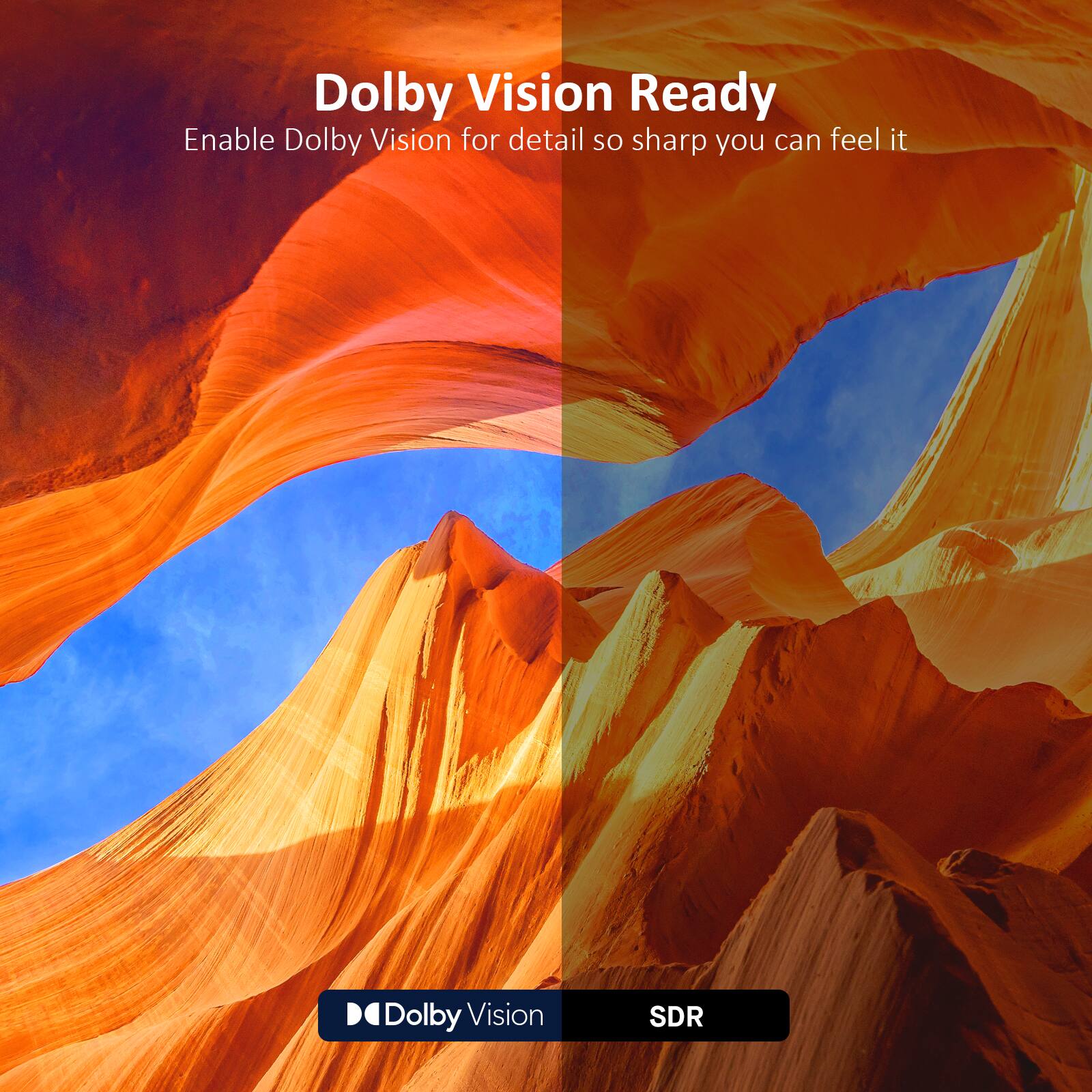 Dolby Vision Ready  
Enable Dolby Vision for detail so sharp you can feel it