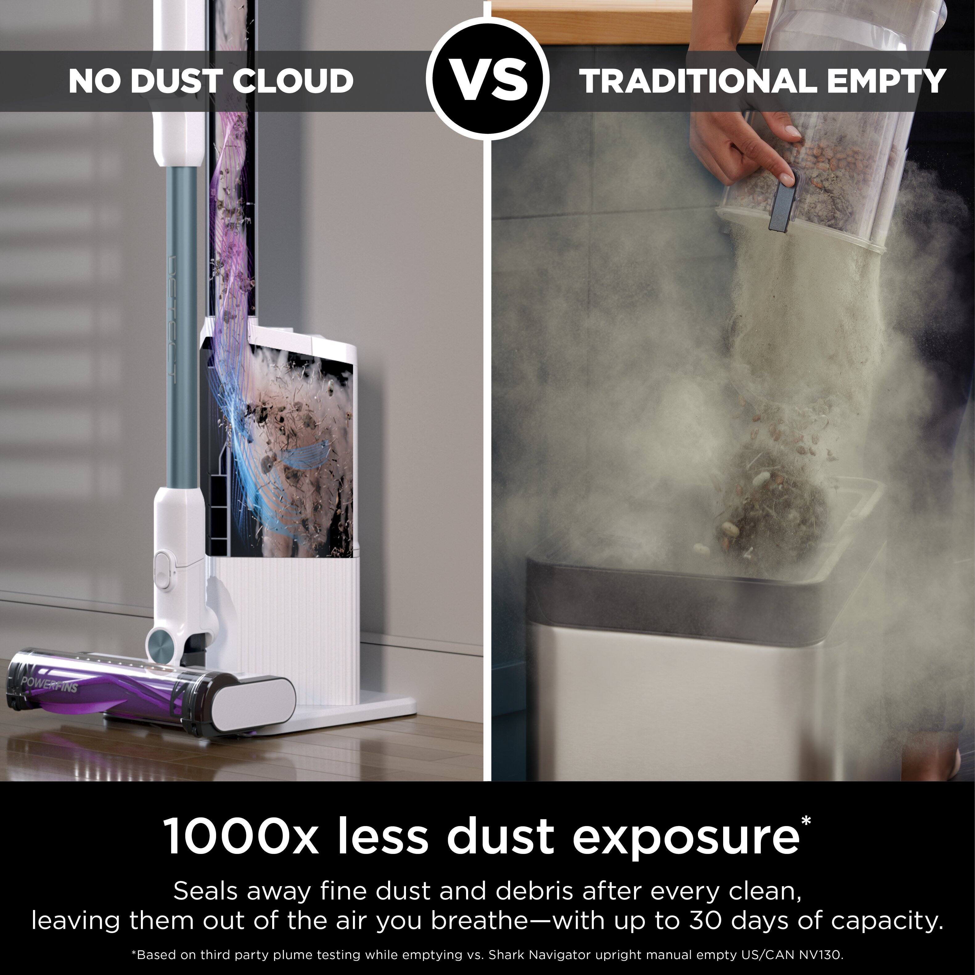 NO DUST CLOUD Vs TRADITIONAL EMPTY

1000x less dust exposure*
Seals away fine dust and debris after every clean, leaving them out of the air you breathe-with up to 30 days of capacity.
"Based on third party plume testing while emptying vs. Shark Navigator upright manual empty US/CAN NV130.