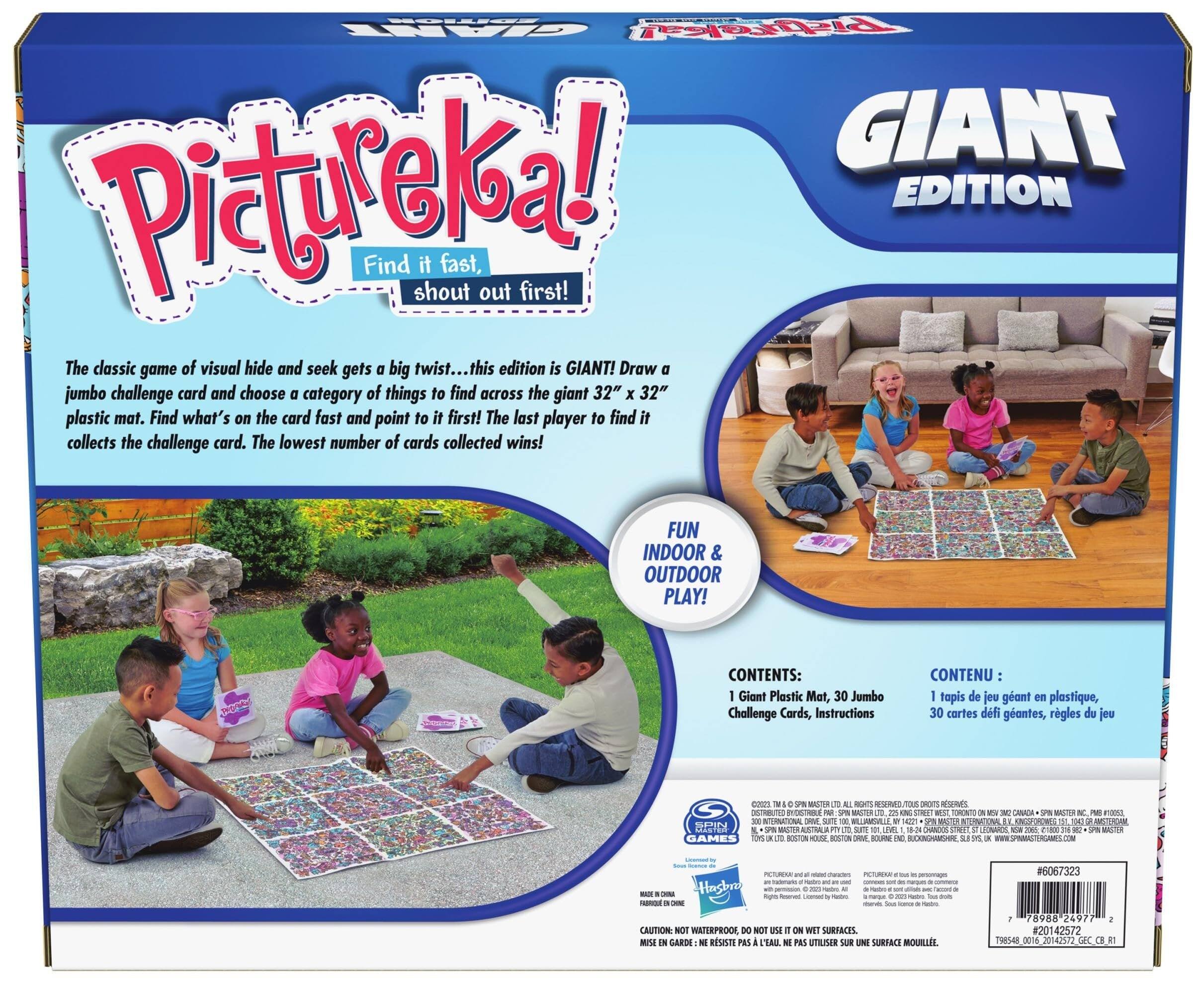 **Pictureka! Giant Edition**

Find it fast, shout out first!

The classic game of visual hide and seek gets a big twist... this edition is GIANT! Draw a jumbo challenge card and choose a category of things to find across the giant 32" x 32" plastic mat. Find what's on the card fast and point to it first! The last player to find it collects the challenge card. The lowest number of cards collected wins!

FUN INDOOR & OUTDOOR PLAY!

**CONTENTS:**
- 1 Giant Plastic Mat
- 30 Jumbo Challenge Cards
- Instructions

**CONTENU:**
- 1 tapis de jeu géant en plastique
- 30 cartes défis géantes
- Règles du jeu

**CAUTION: NOT WATERPROOF. DO NOT USE ON WET SURFACES.**
**MISE EN GARDE: NE RESISTE PAS À L'EAU. NE PAS UTILISER SUR UNE SURFACE MOUILLE.**

**SPIELBERG GAMES**

**#6067323**

**UPC: 7 89888 24752 7