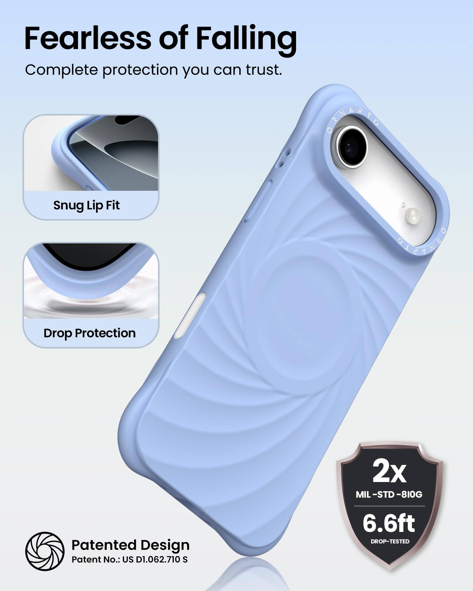 Fearless of Falling  
Complete protection you can trust.

Snug Lip Fit  
Drop Protection

Patented Design  
Patent No.: US D1.062.710 S

2x MIL-STD-810G  
6.6ft DROP-TESTED