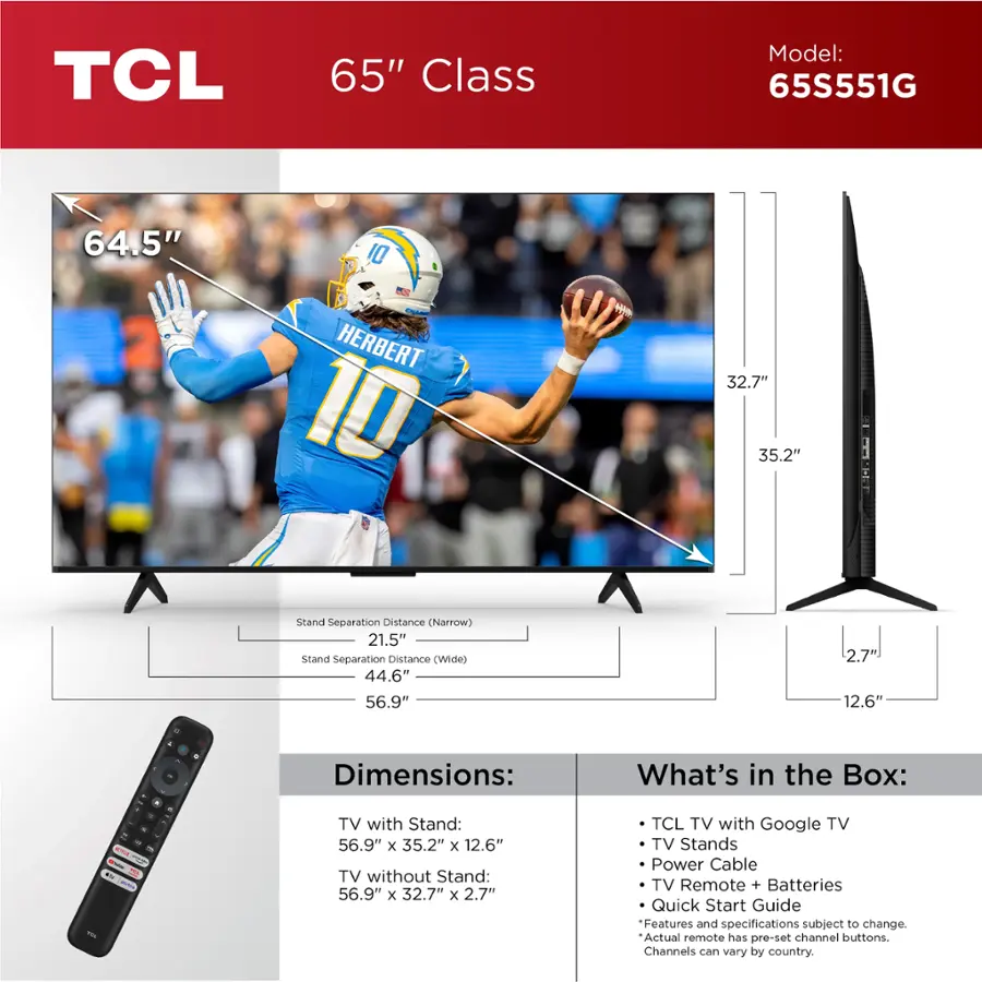 TCL 65" Class Model: 65S551G
64.5" 10 HERBERT 10 H
32.7" 35.2"
Stand Separation Distance (Narrow)
21.5"
Stand Separation Distance (Wide)
44.6"
56.9" 56.9" 2.7" 12.6"
Dimensions:
- TV with Stand: 56.9" x 35.2" x 12.6"
- TV without Stand: 56.9" x 32.7" x 2.7"
TCL TV with Google TV
TV Stands
Power Cable
TV Remote + Batteries
Quick Start Guide
Features and specifications subject to change. Actual remote has pre-set channel buttons. Channels can vary by country.